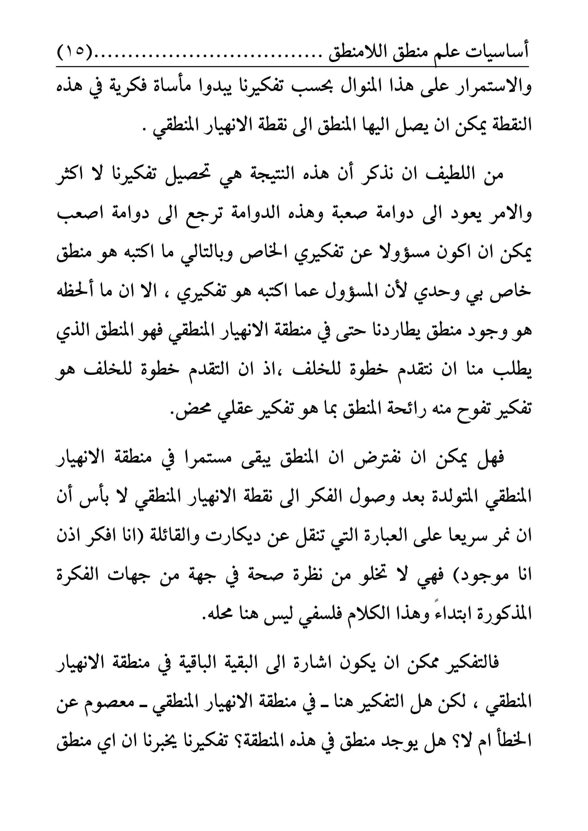 ًِ‫ع‬ ‫أضاضٝات‬‫ايالَٓط‬ ‫َٓطل‬....... ‫ل‬........(...................15)
ٙ‫ٖر‬ ‫يف‬ ١ٜ‫فهس‬ ٠‫َأضا‬ ‫ٜبدٚا‬ ‫تفهريْا‬ ‫عطب‬ ٍ‫املٓٛا‬ ‫ٖرا‬ ٢ً‫ع‬ ‫ٚاالضتُساز‬
ٔ‫ميه‬ ١‫ايٓكط‬. ٞ‫املٓطك‬ ‫االْٗٝاز‬ ١‫ْكط‬ ‫اىل‬ ‫املٓطل‬ ‫ايٝٗا‬ ٌ‫ٜض‬ ٕ‫ا‬
‫انجس‬ ‫ال‬ ‫تفهريْا‬ ٌٝ‫ؼض‬ ٖٞ ١‫ايٓتٝذ‬ ٙ‫ٖر‬ ٕ‫أ‬ ‫ْرنس‬ ٕ‫ا‬ ‫ايًطٝف‬ َٔ
١‫صعب‬ ١َ‫دٚا‬ ‫اىل‬ ‫ٜعٛد‬ ‫ٚاالَس‬‫اصعب‬ ١َ‫دٚا‬ ‫اىل‬ ‫تسدع‬ ١َ‫ايدٚا‬ ٙ‫ٖٚر‬
‫ان‬ ٕ‫ا‬ ٔ‫ميه‬ٛ‫َٓطل‬ ٖٛ ٘‫انتب‬ ‫َا‬ ٞ‫ٚبايتاي‬ ‫اـاظ‬ ٟ‫تفهري‬ ٔ‫ع‬ ‫َطؤٚال‬ ٕ
ٟ‫تفهري‬ ٖٛ ٘‫انتب‬ ‫عُا‬ ٍٚ‫املطؤ‬ ٕ‫أل‬ ٟ‫ٚسد‬ ٞ‫ب‬ ‫خاظ‬‫َا‬ ٕ‫ا‬ ‫اال‬ ،٘‫أؿع‬
‫َٓطل‬ ‫ٚدٛد‬ ٖٟٛ‫اير‬ ‫املٓطل‬ ٛٗ‫ف‬ ٞ‫املٓطك‬ ‫االْٗٝاز‬ ١‫َٓطك‬ ‫يف‬ ٢‫ست‬ ‫ٜطازدْا‬
ً‫ٜط‬، ‫يًدًف‬ ٠ٛ‫خط‬ ّ‫ْتكد‬ ٕ‫ا‬ ‫َٓا‬ ‫ب‬‫اذ‬ٖٛ ‫يًدًف‬ ٠ٛ‫خط‬ ّ‫ايتكد‬ ٕ‫ا‬
‫املٓطل‬ ١‫زا٥ش‬ َ٘ٓ ‫تفٛح‬ ‫تفهري‬.‫قض‬ ًٞ‫عك‬ ‫تفهري‬ ٖٛ ‫مبا‬
‫ف‬‫االْٗٝاز‬ ١‫َٓطك‬ ‫يف‬ ‫َطتُسا‬ ٢‫ٜبك‬ ‫املٓطل‬ ٕ‫ا‬ ‫ْفرتض‬ ٕ‫ا‬ ٔ‫ميه‬ ٌٗ
‫اىل‬ ‫ايفهس‬ ٍٛ‫ٚص‬ ‫بعد‬ ٠‫املتٛيد‬ ٞ‫املٓطك‬١‫ْكط‬ٕ‫أ‬ ‫بأع‬ ‫ال‬ ٞ‫املٓطك‬ ‫االْٗٝاز‬
‫ضسٜعا‬ ‫منس‬ ٕ‫ا‬‫دٜهازت‬ ٔ‫ع‬ ٌ‫تٓك‬ ‫اييت‬ ٠‫ايعباز‬ ٢ً‫ع‬١ً٥‫ٚايكا‬ٕ‫اذ‬ ‫افهس‬ ‫(اْا‬
)‫َٛدٛد‬ ‫اْا‬ًٛ‫ؽ‬ ‫ال‬ ٞٗ‫ف‬٠‫ْعس‬ َٔ١‫صش‬‫دٗات‬ َٔ ١ٗ‫د‬ ‫يف‬٠‫ايفهس‬
٠‫املرنٛز‬‫ٖٚرا‬ ً٤‫ابتدا‬.ً٘‫ق‬ ‫ٖٓا‬ ‫يٝظ‬ ٞ‫فًطف‬ ّ‫ايهال‬
‫االْٗٝاز‬ ١‫َٓطك‬ ‫يف‬ ١ٝ‫ايباق‬ ١ٝ‫ايبك‬ ‫اىل‬ ٠‫اغاز‬ ٕٛ‫ٜه‬ ٕ‫ا‬ ٔ‫ممه‬ ‫فايتفهري‬
ٞ‫املٓطك‬،‫ــ‬ ‫ٖٓا‬ ‫ايتفهري‬ ٌٖ ٔ‫يه‬‫االْٗٝا‬ ١‫َٓطك‬ ‫يف‬‫ــ‬ ٞ‫املٓطك‬ ‫ز‬ٔ‫ع‬ ّٛ‫َعض‬
١‫املٓطك‬ ٙ‫ٖر‬ ‫يف‬ ‫َٓطل‬ ‫ٜٛدد‬ ٌٖ ‫ال؟‬ ّ‫ا‬ ‫اـطأ‬‫َٓطل‬ ٟ‫ا‬ ٕ‫ا‬ ‫خيربْا‬ ‫تفهريْا‬ ‫؟‬
 