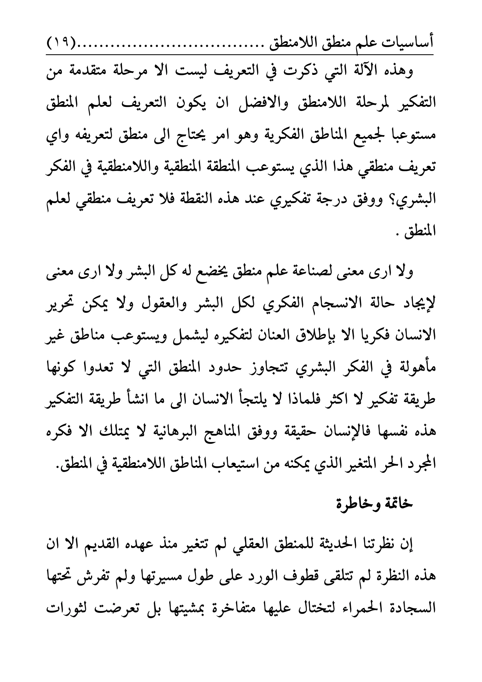 ًِ‫ع‬ ‫أضاضٝات‬‫ايالَٓط‬ ‫َٓطل‬....... ‫ل‬........(...................19)
‫يٝطت‬ ‫ايتعسٜف‬ ‫يف‬ ‫ذنست‬ ‫اييت‬ ١‫اآلي‬ ٙ‫ٖٚر‬َٔ ١َ‫َتكد‬ ١ً‫َسس‬ ‫اال‬
‫ايتفهري‬‫املٓطل‬ ًِ‫يع‬ ‫ايتعسٜف‬ ٕٛ‫ٜه‬ ٕ‫ا‬ ٌ‫ٚاالفغ‬ ‫ايالَٓطل‬ ١ً‫ملسس‬
‫حيتاز‬ ‫اَس‬ ٖٛٚ ١ٜ‫ايفهس‬ ‫املٓاطل‬ ‫ؾُٝع‬ ‫َطتٛعبا‬ٟ‫ٚا‬ ٘‫يتعسٜف‬ ‫َٓطل‬ ‫اىل‬
‫املٓطك‬ ١‫املٓطك‬ ‫ٜطتٛعب‬ ٟ‫اير‬ ‫ٖرا‬ ٞ‫َٓطك‬ ‫تعسٜف‬‫ايفهس‬ ‫يف‬ ١ٝ‫ٚايالَٓطك‬ ١ٝ
‫ايبػسٟ؟‬ًِ‫يع‬ ٞ‫َٓطك‬ ‫تعسٜف‬ ‫فال‬ ١‫ايٓكط‬ ٙ‫ٖر‬ ‫عٓد‬ ٟ‫تفهري‬ ١‫دزد‬ ‫ٚٚفل‬
. ‫املٓطل‬
ٚ٢ٓ‫َع‬ ٣‫از‬ ‫ٚال‬ ‫ايبػس‬ ٌ‫ن‬ ٘‫ي‬ ‫خيغع‬ ‫َٓطل‬ ًِ‫ع‬ ١‫يضٓاع‬ ٢ٓ‫َع‬ ٣‫از‬ ‫ال‬
ٚ ‫ايبػس‬ ٌ‫يه‬ ٟ‫ايفهس‬ ّ‫االْطذا‬ ١‫ساي‬ ‫إلجياد‬‫ؼسٜس‬ ٔ‫ميه‬ ‫ٚال‬ ٍٛ‫ايعك‬
‫اال‬ ‫فهسٜا‬ ٕ‫االْطا‬‫بإطالم‬‫ي‬ ٙ‫يتفهري‬ ٕ‫ايعٓا‬ٝٚ ٌُ‫ػ‬ٜ‫َٓاطل‬ ‫طتٛعب‬‫غري‬
١‫َأٖٛي‬‫تتذاٚش‬ ٟ‫ايبػس‬ ‫ايفهس‬ ‫يف‬‫املٓطل‬ ‫سدٚد‬‫ا‬‫نْٛٗا‬ ‫تعدٚا‬ ‫ال‬ ‫ييت‬
‫ًٜتذأ‬ ‫ال‬ ‫فًُاذا‬ ‫انجس‬ ‫ال‬ ‫تفهري‬ ١‫طسٜك‬‫ايتفهري‬ ١‫طسٜك‬ ‫اْػأ‬ ‫َا‬ ‫اىل‬ ٕ‫االْطا‬
ٙ‫ٖر‬‫ْفطٗا‬ٕ‫فاإلْطا‬ٙ‫فهس‬ ‫اال‬ ‫ميتًو‬ ‫ال‬ ١ْٝ‫ايربٖا‬ ‫املٓاٖر‬ ‫ٚٚفل‬ ١‫سكٝك‬
‫اؿس‬ ‫اجملسد‬‫املتػري‬.‫املٓطل‬ ‫يف‬ ١ٝ‫ايالَٓطك‬ ‫املٓاطل‬ ‫اضتٝعا‬ َٔ ٘ٓ‫ميه‬ ٟ‫اير‬
٠‫ٚخاطس‬ ١‫خامت‬
ٕ‫ا‬ ‫اال‬ ِٜ‫ايكد‬ ٙ‫عٗد‬ ‫َٓر‬ ‫تتػري‬ ‫مل‬ ًٞ‫ايعك‬ ‫يًُٓطل‬ ١‫اؿدٜج‬ ‫ْعستٓا‬ ٕ‫إ‬
‫تفسش‬ ‫ٚمل‬ ‫َطريتٗا‬ ٍٛ‫ط‬ ٢ً‫ع‬ ‫ايٛزد‬ ‫قطٛف‬ ٢‫تتًك‬ ‫مل‬ ٠‫ايٓعس‬ ٙ‫ٖر‬‫ؼ‬‫تٗا‬
‫يجٛزات‬ ‫تعسعت‬ ٌ‫ب‬ ‫مبػٝتٗا‬ ٠‫َتفاخس‬ ‫عًٝٗا‬ ٍ‫يتدتا‬ ٤‫اؿُسا‬ ٠‫ايطذاد‬
 