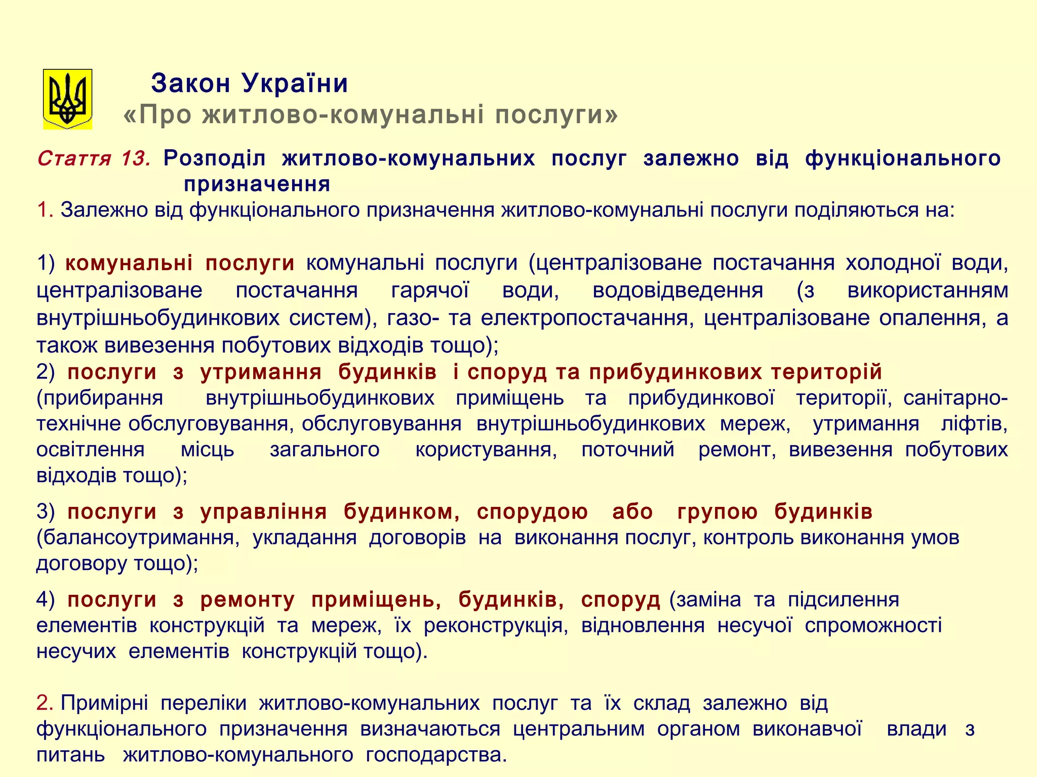 Закон України
«Про житлово-комунальні послуги»
Стаття 13. Розподіл житлово-комунальних послуг залежно від функціонального
призначення
1. Залежно від функціонального призначення житлово-комунальні послуги поділяються на:
1) комунальні послуги комунальні послуги (централізоване постачання холодної води,
централізоване постачання гарячої води, водовідведення (з використанням
внутрішньобудинкових систем), газо- та електропостачання, централізоване опалення, а
також вивезення побутових відходів тощо);
2) послуги з утримання будинків і споруд та прибудинкових територій
(прибирання внутрішньобудинкових приміщень та прибудинкової території, санітарно-
технічне обслуговування, обслуговування внутрішньобудинкових мереж, утримання ліфтів,
освітлення місць загального користування, поточний ремонт, вивезення побутових
відходів тощо);
3) послуги з управління будинком, спорудою або групою будинків
(балансоутримання, укладання договорів на виконання послуг, контроль виконання умов
договору тощо);
4) послуги з ремонту приміщень, будинків, споруд (заміна та підсилення
елементів конструкцій та мереж, їх реконструкція, відновлення несучої спроможності
несучих елементів конструкцій тощо).
2. Примірні переліки житлово-комунальних послуг та їх склад залежно від
функціонального призначення визначаються центральним органом виконавчої влади з
питань житлово-комунального господарства.
 