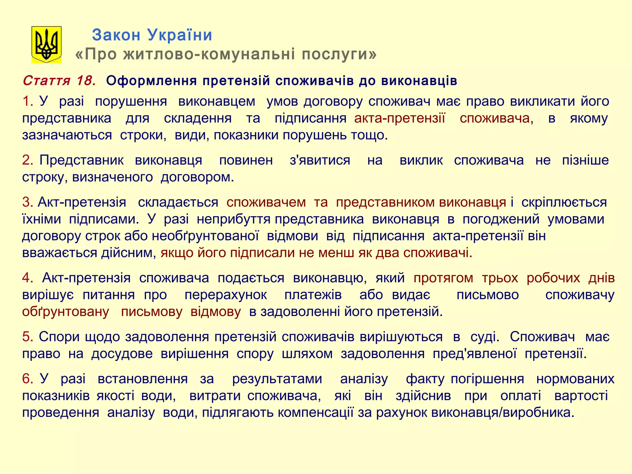 Закон України
«Про житлово-комунальні послуги»
Стаття 18. Оформлення претензій споживачів до виконавців
1. У разі порушення виконавцем умов договору споживач має право викликати його
представника для складення та підписання акта-претензії споживача, в якому
зазначаються строки, види, показники порушень тощо.
2. Представник виконавця повинен з'явитися на виклик споживача не пізніше
строку, визначеного договором.
3. Акт-претензія складається споживачем та представником виконавця і скріплюється
їхніми підписами. У разі неприбуття представника виконавця в погоджений умовами
договору строк або необґрунтованої відмови від підписання акта-претензії він
вважається дійсним, якщо його підписали не менш як два споживачі.
4. Акт-претензія споживача подається виконавцю, який протягом трьох робочих днів
вирішує питання про перерахунок платежів або видає письмово споживачу
обґрунтовану письмову відмову в задоволенні його претензій.
5. Спори щодо задоволення претензій споживачів вирішуються в суді. Споживач має
право на досудове вирішення спору шляхом задоволення пред'явленої претензії.
6. У разі встановлення за результатами аналізу факту погіршення нормованих
показників якості води, витрати споживача, які він здійснив при оплаті вартості
проведення аналізу води, підлягають компенсації за рахунок виконавця/виробника.
 