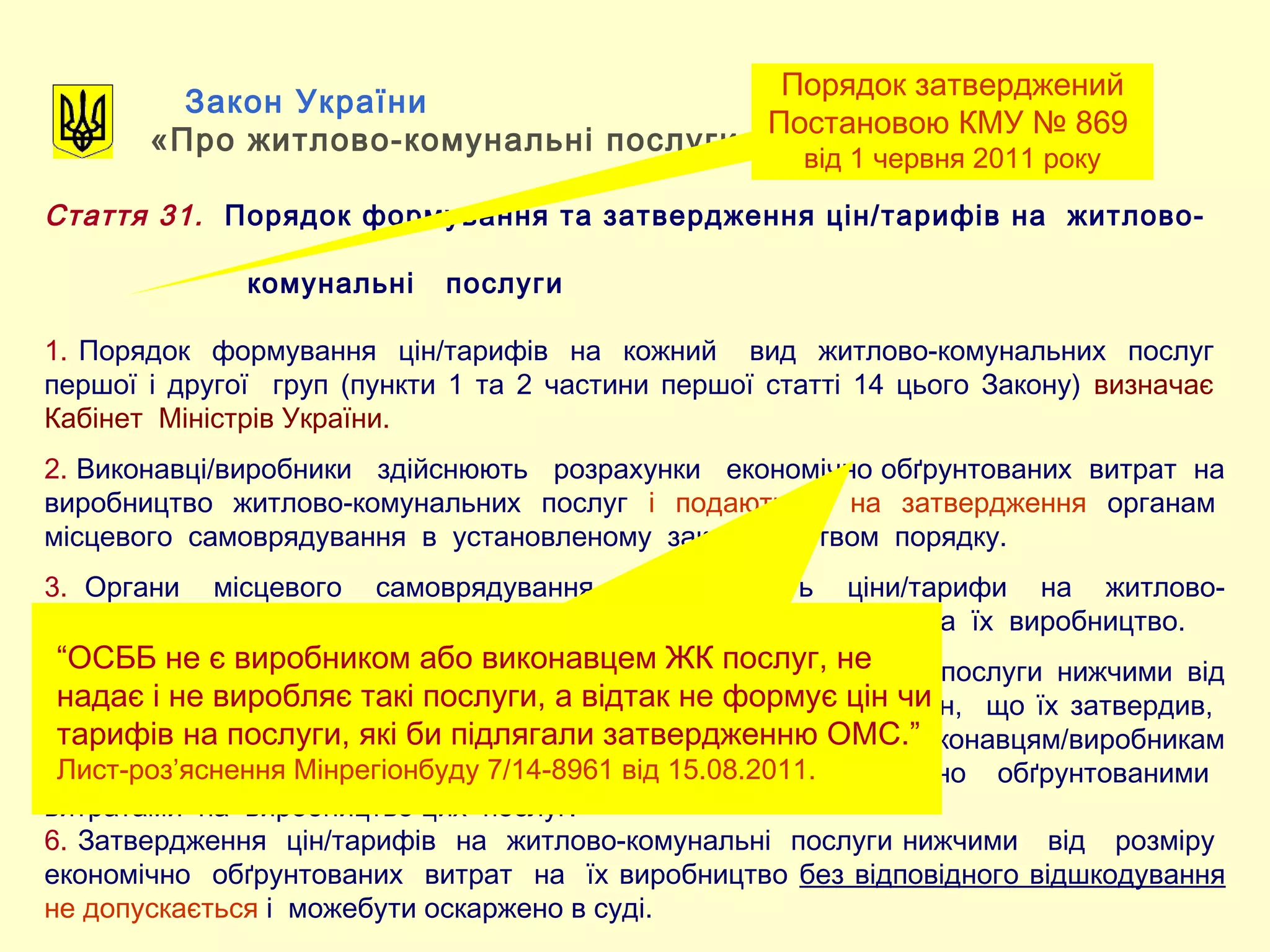 Закон України
«Про житлово-комунальні послуги»
Стаття 31. Порядок формування та затвердження цін/тарифів на житлово-
комунальні послуги
1. Порядок формування цін/тарифів на кожний вид житлово-комунальних послуг
першої і другої груп (пункти 1 та 2 частини першої статті 14 цього Закону) визначає
Кабінет Міністрів України.
2. Виконавці/виробники здійснюють розрахунки економічно обґрунтованих витрат на
виробництво житлово-комунальних послуг і подають їх на затвердження органам
місцевого самоврядування в установленому законодавством порядку.
3. Органи місцевого самоврядування затверджують ціни/тарифи на житлово-
комунальні послуги в розмірі економічно обґрунтованих витрат на їх виробництво.
4. У разі затвердження цін/тарифів на житлово-комунальні послуги нижчими від
розміру економічно обґрунтованих витрат на їх виробництво оргн, що їх затвердив,
зобов'язаний відшкодувати з відповідного місцевого бюджету виконавцям/виробникам
різницю міжзатвердженим розміром цін/тарифів та економічно обґрунтованими
витратами на виробництво цих послуг.
6. Затвердження цін/тарифів на житлово-комунальні послуги нижчими від розміру
економічно обґрунтованих витрат на їх виробництво без відповідного відшкодування
не допускається і можебути оскаржено в суді.
Порядок затверджений
Постановою КМУ № 869
від 1 червня 2011 року
“ОСББ не є виробником або виконавцем ЖК послуг, не
надає і не виробляє такі послуги, а відтак не формує цін чи
тарифів на послуги, які би підлягали затвердженню ОМС.”
Лист-роз’яснення Мінрегіонбуду 7/14-8961 від 15.08.2011.
 