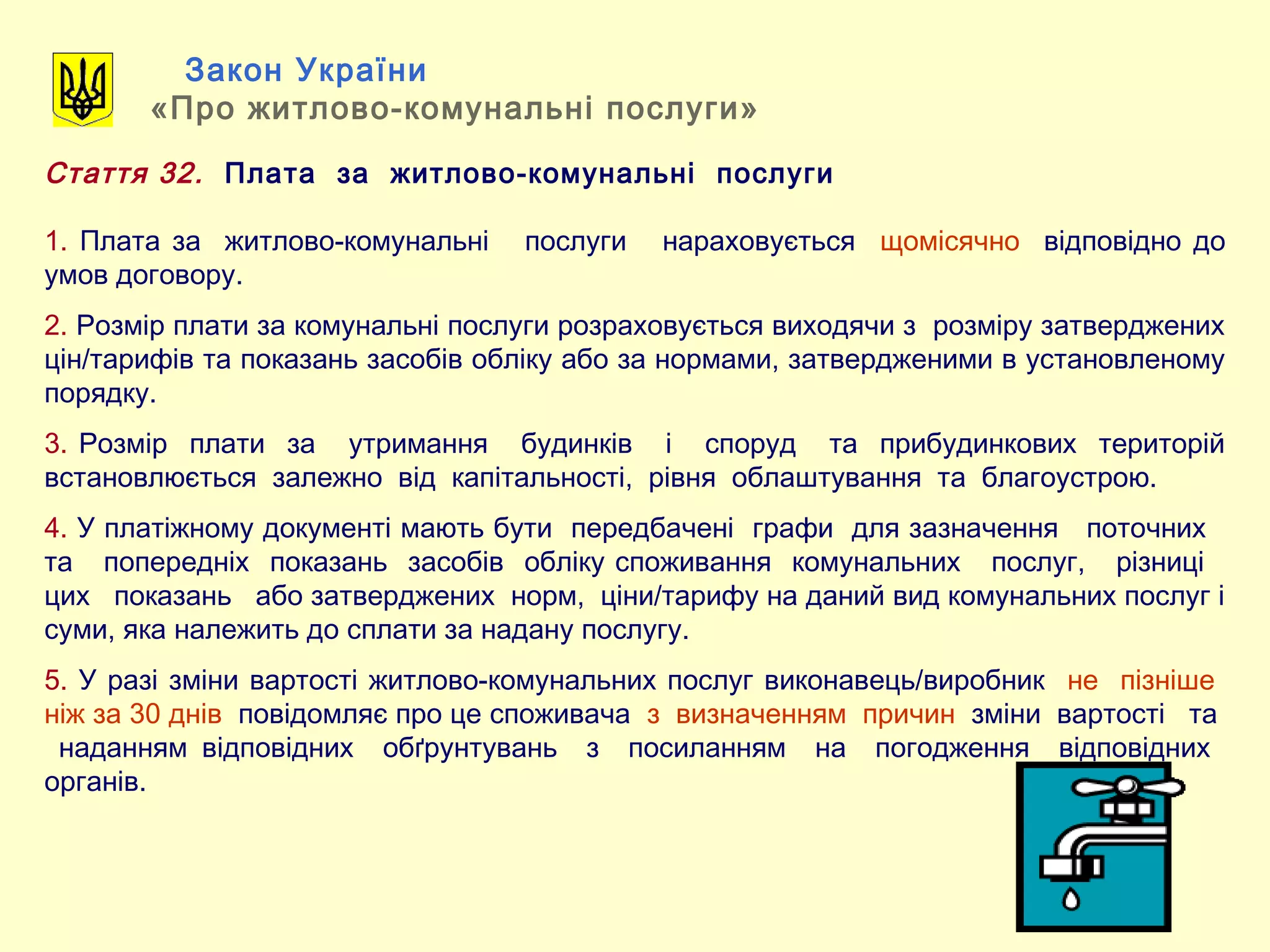 Закон України
«Про житлово-комунальні послуги»
Стаття 32. Плата за житлово-комунальні послуги
1. Плата за житлово-комунальні послуги нараховується щомісячно відповідно до
умов договору.
2. Розмір плати за комунальні послуги розраховується виходячи з розміру затверджених
цін/тарифів та показань засобів обліку або за нормами, затвердженими в установленому
порядку.
3. Розмір плати за утримання будинків і споруд та прибудинкових територій
встановлюється залежно від капітальності, рівня облаштування та благоустрою.
4. У платіжному документі мають бути передбачені графи для зазначення поточних
та попередніх показань засобів обліку споживання комунальних послуг, різниці
цих показань або затверджених норм, ціни/тарифу на даний вид комунальних послуг і
суми, яка належить до сплати за надану послугу.
5. У разі зміни вартості житлово-комунальних послуг виконавець/виробник не пізніше
ніж за 30 днів повідомляє про це споживача з визначенням причин зміни вартості та
наданням відповідних обґрунтувань з посиланням на погодження відповідних
органів.
 