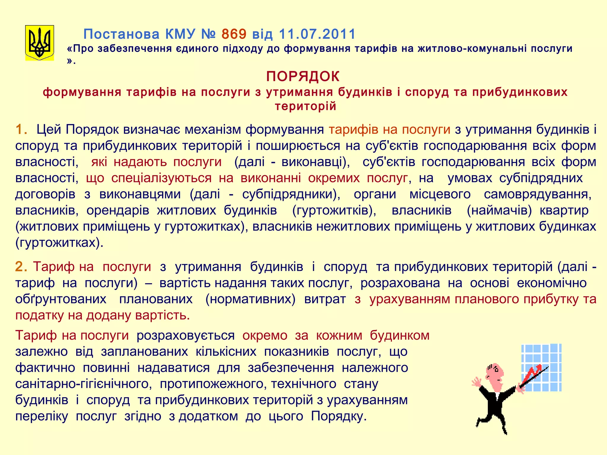 Постанова КМУ № 869 від 11.07.2011
«Про забезпечення єдиного підходу до формування тарифів на житлово-комунальні послуги
».
ПОРЯДОК
формування тарифів на послуги з утримання будинків і споруд та прибудинкових
територій
1. Цей Порядок визначає механізм формування тарифів на послуги з утримання будинків і
споруд та прибудинкових територій і поширюється на суб'єктів господарювання всіх форм
власності, які надають послуги (далі - виконавці), суб'єктів господарювання всіх форм
власності, що спеціалізуються на виконанні окремих послуг, на умовах субпідрядних
договорів з виконавцями (далі - субпідрядники), органи місцевого самоврядування,
власників, орендарів житлових будинків (гуртожитків), власників (наймачів) квартир
(житлових приміщень у гуртожитках), власників нежитлових приміщень у житлових будинках
(гуртожитках).
2. Тариф на послуги з утримання будинків і споруд та прибудинкових територій (далі -
тариф на послуги) – вартість надання таких послуг, розрахована на основі економічно
обґрунтованих планованих (нормативних) витрат з урахуванням планового прибутку та
податку на додану вартість.
Тариф на послуги розраховується окремо за кожним будинком
залежно від запланованих кількісних показників послуг, що
фактично повинні надаватися для забезпечення належного
санітарно-гігієнічного, протипожежного, технічного стану
будинків і споруд та прибудинкових територій з урахуванням
переліку послуг згідно з додатком до цього Порядку.
 