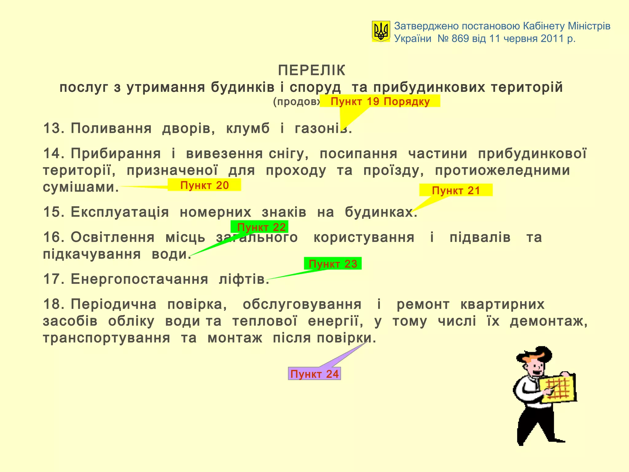 ПЕРЕЛІК
послуг з утримання будинків і споруд та прибудинкових територій
(продовження)
Затверджено постановою Кабінету Міністрів
України № 869 від 11 червня 2011 р.
13. Поливання дворів, клумб і газонів.
14. Прибирання і вивезення снігу, посипання частини прибудинкової
території, призначеної для проходу та проїзду, протиожеледними
сумішами.
15. Експлуатація номерних знаків на будинках.
16. Освітлення місць загального користування і підвалів та
підкачування води.
17. Енергопостачання ліфтів.
18. Періодична повірка, обслуговування і ремонт квартирних
засобів обліку води та теплової енергії, у тому числі їх демонтаж,
транспортування та монтаж після повірки.
Пункт 19 Порядку
Пункт 20
Пункт 24
Пункт 21
Пункт 22
Пункт 23
 