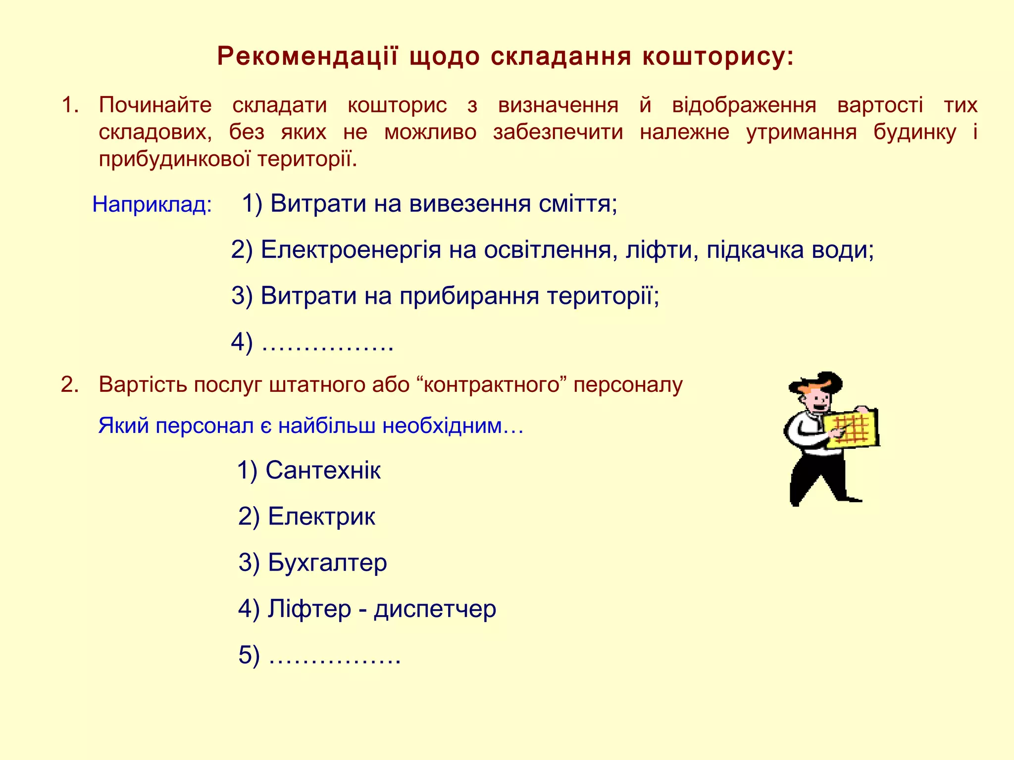 Рекомендації щодо складання кошторису:
1. Починайте складати кошторис з визначення й відображення вартості тих
складових, без яких не можливо забезпечити належне утримання будинку і
прибудинкової території.
Наприклад: 1) Витрати на вивезення сміття;
2) Електроенергія на освітлення, ліфти, підкачка води;
3) Витрати на прибирання території;
4) …………….
2. Вартість послуг штатного або “контрактного” персоналу
Який персонал є найбільш необхідним…
1) Сантехнік
2) Електрик
3) Бухгалтер
4) Ліфтер - диспетчер
5) …………….
 