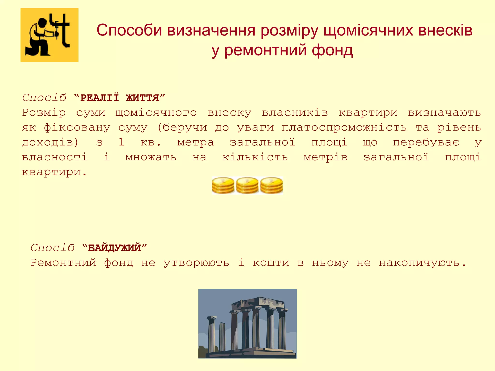 Способи визначення розміру щомісячних внесків
у ремонтний фонд
Спосіб “РЕАЛІЇ ЖИТТЯ”
Розмір суми щомісячного внеску власників квартири визначають
як фіксовану суму (беручи до уваги платоспроможність та рівень
доходів) з 1 кв. метра загальної площі що перебуває у
власності і множать на кількість метрів загальної площі
квартири.
Спосіб “БАЙДУЖИЙ”
Ремонтний фонд не утворюють і кошти в ньому не накопичують.
 