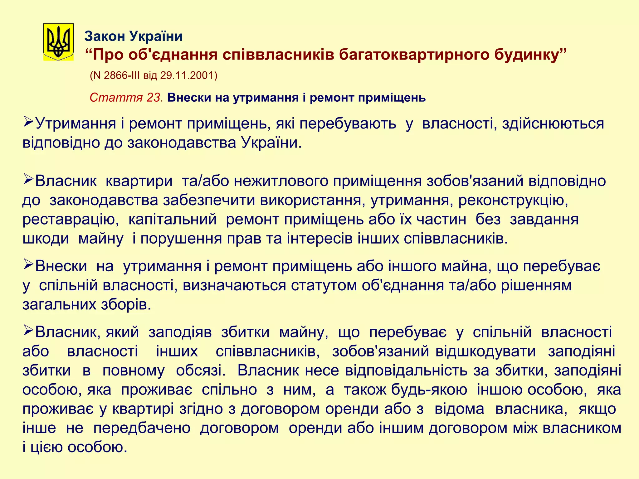 Закон України
“Про об'єднання співвласників багатоквартирного будинку”
(N 2866-III від 29.11.2001)
Стаття 23. Внески на утримання і ремонт приміщень
Утримання і ремонт приміщень, які перебувають у власності, здійснюються
відповідно до законодавства України.
Власник квартири та/або нежитлового приміщення зобов'язаний відповідно
до законодавства забезпечити використання, утримання, реконструкцію,
реставрацію, капітальний ремонт приміщень або їх частин без завдання
шкоди майну і порушення прав та інтересів інших співвласників.
Внески на утримання і ремонт приміщень або іншого майна, що перебуває
у спільній власності, визначаються статутом об'єднання та/або рішенням
загальних зборів.
Власник, який заподіяв збитки майну, що перебуває у спільній власності
або власності інших співвласників, зобов'язаний відшкодувати заподіяні
збитки в повному обсязі. Власник несе відповідальність за збитки, заподіяні
особою, яка проживає спільно з ним, а також будь-якою іншою особою, яка
проживає у квартирі згідно з договором оренди або з відома власника, якщо
інше не передбачено договором оренди або іншим договором між власником
і цією особою.
 