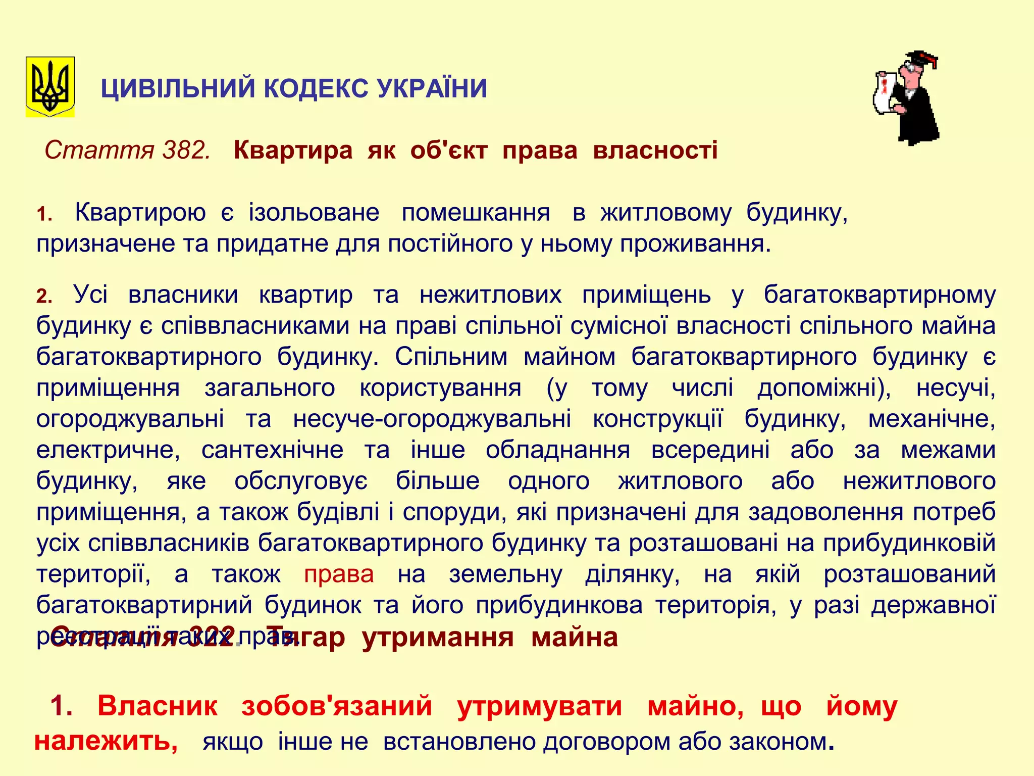 ЦИВІЛЬНИЙ КОДЕКС УКРАЇНИ
Стаття 322. Тягар утримання майна
1. Власник зобов'язаний утримувати майно, що йому
належить, якщо інше не встановлено договором або законом.
Стаття 382. Квартира як об'єкт права власності
1. Квартирою є ізольоване помешкання в житловому будинку,
призначене та придатне для постійного у ньому проживання.
2. Усі власники квартир та нежитлових приміщень у багатоквартирному
будинку є співвласниками на праві спільної сумісної власності спільного майна
багатоквартирного будинку. Спільним майном багатоквартирного будинку є
приміщення загального користування (у тому числі допоміжні), несучі,
огороджувальні та несуче-огороджувальні конструкції будинку, механічне,
електричне, сантехнічне та інше обладнання всередині або за межами
будинку, яке обслуговує більше одного житлового або нежитлового
приміщення, а також будівлі і споруди, які призначені для задоволення потреб
усіх співвласників багатоквартирного будинку та розташовані на прибудинковій
території, а також права на земельну ділянку, на якій розташований
багатоквартирний будинок та його прибудинкова територія, у разі державної
реєстрації таких прав.
 