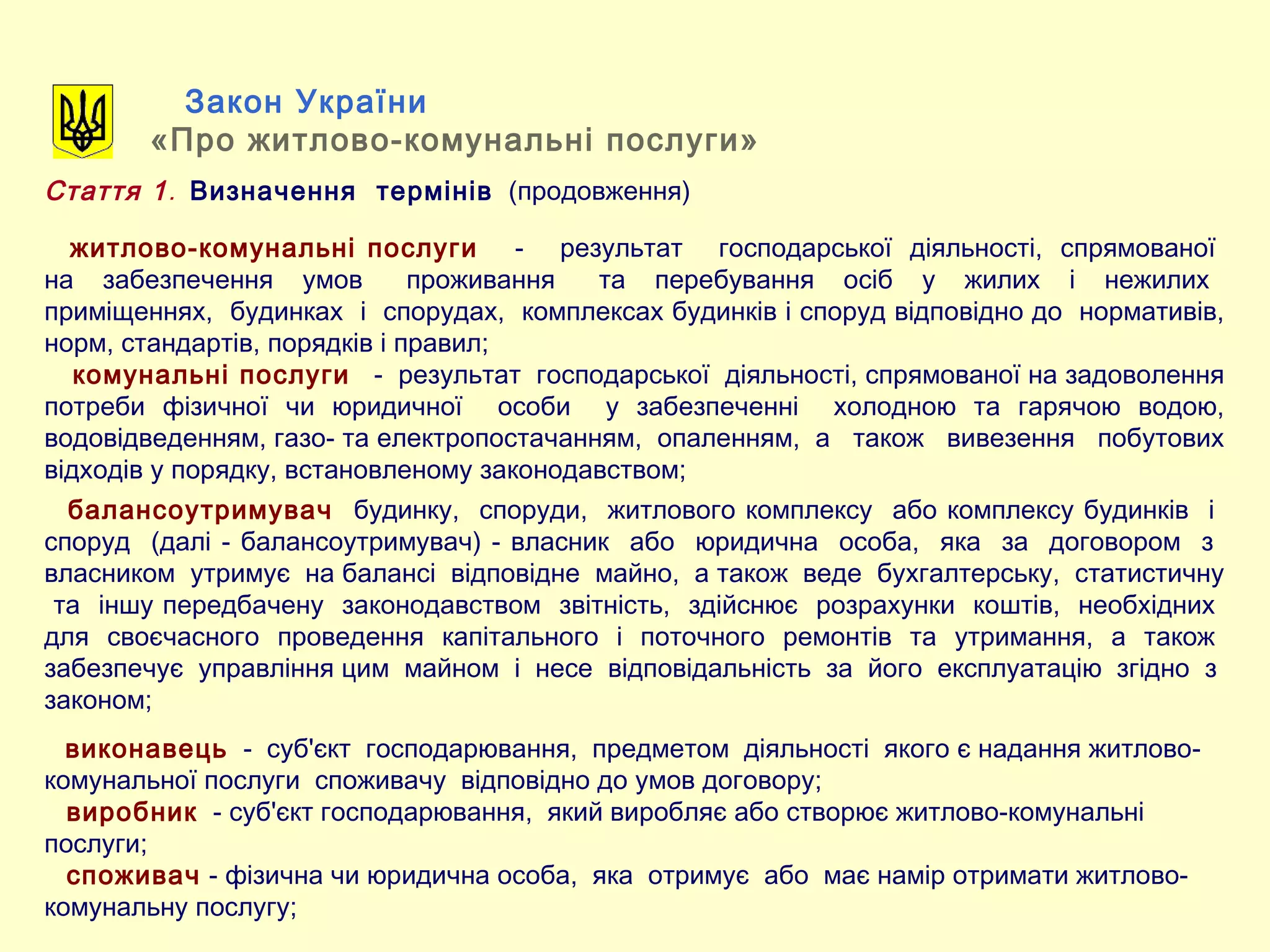 Закон України
«Про житлово-комунальні послуги»
Стаття 1. Визначення термінів (продовження)
житлово-комунальні послуги - результат господарської діяльності, спрямованої
на забезпечення умов проживання та перебування осіб у жилих і нежилих
приміщеннях, будинках і спорудах, комплексах будинків і споруд відповідно до нормативів,
норм, стандартів, порядків і правил;
комунальні послуги - результат господарської діяльності, спрямованої на задоволення
потреби фізичної чи юридичної особи у забезпеченні холодною та гарячою водою,
водовідведенням, газо- та електропостачанням, опаленням, а також вивезення побутових
відходів у порядку, встановленому законодавством;
балансоутримувач будинку, споруди, житлового комплексу або комплексу будинків і
споруд (далі - балансоутримувач) - власник або юридична особа, яка за договором з
власником утримує на балансі відповідне майно, а також веде бухгалтерську, статистичну
та іншу передбачену законодавством звітність, здійснює розрахунки коштів, необхідних
для своєчасного проведення капітального і поточного ремонтів та утримання, а також
забезпечує управління цим майном і несе відповідальність за його експлуатацію згідно з
законом;
виконавець - суб'єкт господарювання, предметом діяльності якого є надання житлово-
комунальної послуги споживачу відповідно до умов договору;
виробник - суб'єкт господарювання, який виробляє або створює житлово-комунальні
послуги;
споживач - фізична чи юридична особа, яка отримує або має намір отримати житлово-
комунальну послугу;
 