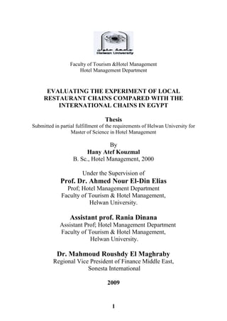 1
Faculty of Tourism &Hotel Management
Hotel Management Department
EVALUATING THE EXPERIMENT OF LOCAL
RESTAURANT CHAINS COMPARED WITH THE
INTERNATIONAL CHAINS IN EGYPT
Thesis
Submitted in partial fulfillment of the requirements of Helwan University for
Master of Science in Hotel Management
By
Hany Atef Kouzmal
B. Sc., Hotel Management, 2000
Under the Supervision of
Prof. Dr. Ahmed Nour El-Din Elias
Prof; Hotel Management Department
Faculty of Tourism & Hotel Management,
Helwan University.
Assistant prof. Rania Dinana
Assistant Prof; Hotel Management Department
Faculty of Tourism & Hotel Management,
Helwan University.
Dr. Mahmoud Roushdy El Maghraby
Regional Vice President of Finance Middle East,
Sonesta International
2009
 