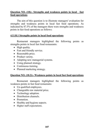 117
Question NO. (18):- Strengths and weakness points in local fast
food operations
The aim of this question is to illustrate managers' evaluation for
strengths and weakness points in local fast food operations. As
indicated by 87.5% of the managers there were strengths and weakness
points in fast food operations as follows:
4.5.18.1 Strengths points in local food operations
Restaurant managers highlighted the following points as
strengths points in local fast food restaurants:
 High quality.
 Fast and friendly service.
 Reasonable price.
 Product variety.
 Adopting new managerial systems.
 Using planned strategy.
 Continuous training.
 Planned marketing strategy.
Question NO. (18.2):- Weakness points in local fast food operations
Restaurant managers highlighted the following points as
weakness points in fast food restaurants:
 Un qualified employees.
 Changeable raw material price.
 Technology adoption.
 Distribution channels.
 Promotion.
 Healthy and hygiene aspects.
 Higher staff expectations.
 