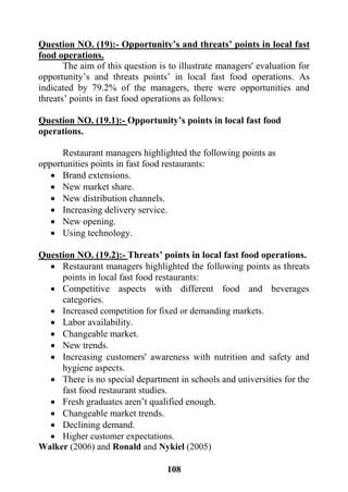 118
Question NO. (19):- Opportunity’s and threats’ points in local fast
food operations.
The aim of this question is to illustrate managers' evaluation for
opportunity’s and threats points’ in local fast food operations. As
indicated by 79.2% of the managers, there were opportunities and
threats’ points in fast food operations as follows:
fast foodlocalpoints in’sOpportunity-):.1Question NO. (19
operations.
Restaurant managers highlighted the following points as
opportunities points in fast food restaurants:
 Brand extensions.
 New market share.
 New distribution channels.
 Increasing delivery service.
 New opening.
 Using technology.
Question NO. (19.2):- Threats’ points in local fast food operations.
 Restaurant managers highlighted the following points as threats
points in local fast food restaurants:
 Competitive aspects with different food and beverages
categories.
 Increased competition for fixed or demanding markets.
 Labor availability.
 Changeable market.
 New trends.
 Increasing customers' awareness with nutrition and safety and
hygiene aspects.
 There is no special department in schools and universities for the
fast food restaurant studies.
 Fresh graduates aren’t qualified enough.
 Changeable market trends.
 Declining demand.
 Higher customer expectations.
Walker (2006) and Ronald and Nykiel (2005)
 