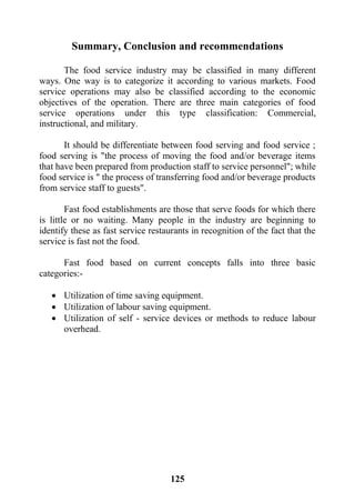 125
Summary, Conclusion and recommendations
The food service industry may be classified in many different
ways. One way is to categorize it according to various markets. Food
service operations may also be classified according to the economic
objectives of the operation. There are three main categories of food
service operations under this type classification: Commercial,
instructional, and military.
It should be differentiate between food serving and food service ;
food serving is "the process of moving the food and/or beverage items
that have been prepared from production staff to service personnel"; while
food service is " the process of transferring food and/or beverage products
from service staff to guests".
Fast food establishments are those that serve foods for which there
is little or no waiting. Many people in the industry are beginning to
identify these as fast service restaurants in recognition of the fact that the
service is fast not the food.
Fast food based on current concepts falls into three basic
categories:-
 Utilization of time saving equipment.
 Utilization of labour saving equipment.
 Utilization of self - service devices or methods to reduce labour
overhead.
 