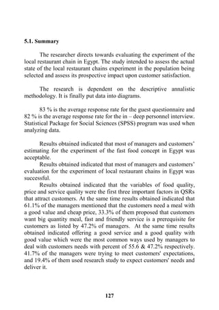 127
5.1. Summary
The researcher directs towards evaluating the experiment of the
local restaurant chain in Egypt. The study intended to assess the actual
state of the local restaurant chains experiment in the population being
selected and assess its prospective impact upon customer satisfaction.
The research is dependent on the descriptive annalistic
methodology. It is finally put data into diagrams.
83 % is the average response rate for the guest questionnaire and
82 % is the average response rate for the in – deep personnel interview.
Statistical Package for Social Sciences (SPSS) program was used when
analyzing data.
Results obtained indicated that most of managers and customers’
estimating for the experiment of the fast food concept in Egypt was
acceptable.
Results obtained indicated that most of managers and customers’
evaluation for the experiment of local restaurant chains in Egypt was
successful.
Results obtained indicated that the variables of food quality,
price and service quality were the first three important factors in QSRs
that attract customers. At the same time results obtained indicated that
61.1% of the managers mentioned that the customers need a meal with
a good value and cheap price, 33.3% of them proposed that customers
want big quantity meal, fast and friendly service is a prerequisite for
customers as listed by 47.2% of managers. At the same time results
obtained indicated offering a good service and a good quality with
good value which were the most common ways used by managers to
deal with customers needs with percent of 55.6 & 47.2% respectively.
41.7% of the managers were trying to meet customers' expectations,
and 19.4% of them used research study to expect customers' needs and
deliver it.
 
