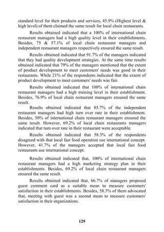 129
standard level for their products and services, 45.9% (Highest level &
high level) of them claimed the same result for local chain restaurants.
Results obtained indicated that a 100% of international chain
restaurant managers had a high quality level in their establishments.
Besides, 75 & 57.1% of local chain restaurant managers and
independent restaurant managers respectively ensured the same result.
Results obtained indicated that 91.7% of the managers indicated
that they had quality development strategies. At the same time results
obtained indicated that 79% of the managers mentioned that the extent
of product development to meet customers' needs was good in their
restaurants. While 21% of the respondents indicated that the extent of
product development to meet customers' needs was fair.
Results obtained indicated that 100% of international chain
restaurant managers had a high training level in their establishment.
Besides, 76.9% of local chain restaurant managers ensured the same
result.
Results obtained indicated that 85.7% of the independent
restaurant managers had high turn over rate in their establishment.
Besides, 50% of international chain restaurant managers ensured the
same result. However, 69.2% of local chain restaurants managers
indicated that turn over rate in their restaurant were acceptable.
Results obtained indicated that 58.3% of the respondents
disagreed with that local fast food operation use international concept.
However, 41.7% of the managers accepted that local fast food
restaurants use international concept.
Results obtained indicated that, 100% of international chain
restaurant managers had a high marketing strategy plan in their
establishments. Besides, 69.2% of local chain restaurant managers
ensured the same result.
Results obtained indicated that, 66.7% of managers proposed
guest comment card as a suitable mean to measure customers'
satisfaction in their establishments. Besides, 58.3% of them advocated
that, meeting with guest was a second mean to measure customers'
satisfaction in their organizations.
 