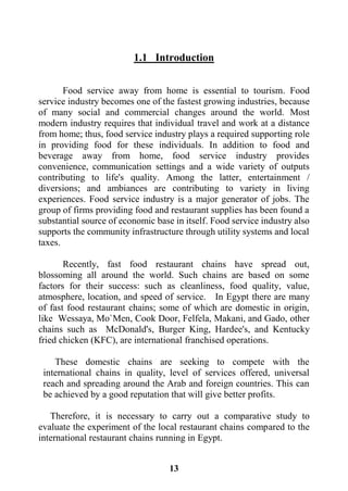 13
1.1 Introduction
Food service away from home is essential to tourism. Food
service industry becomes one of the fastest growing industries, because
of many social and commercial changes around the world. Most
modern industry requires that individual travel and work at a distance
from home; thus, food service industry plays a required supporting role
in providing food for these individuals. In addition to food and
beverage away from home, food service industry provides
convenience, communication settings and a wide variety of outputs
contributing to life's quality. Among the latter, entertainment /
diversions; and ambiances are contributing to variety in living
experiences. Food service industry is a major generator of jobs. The
group of firms providing food and restaurant supplies has been found a
substantial source of economic base in itself. Food service industry also
supports the community infrastructure through utility systems and local
taxes.
Recently, fast food restaurant chains have spread out,
blossoming all around the world. Such chains are based on some
factors for their success: such as cleanliness, food quality, value,
atmosphere, location, and speed of service. In Egypt there are many
of fast food restaurant chains; some of which are domestic in origin,
like Wessaya, Mo`Men, Cook Door, Felfela, Makani, and Gado, other
chains such as McDonald's, Burger King, Hardee's, and Kentucky
fried chicken (KFC), are international franchised operations.
These domestic chains are seeking to compete with the
international chains in quality, level of services offered, universal
reach and spreading around the Arab and foreign countries. This can
be achieved by a good reputation that will give better profits.
Therefore, it is necessary to carry out a comparative study to
evaluate the experiment of the local restaurant chains compared to the
international restaurant chains running in Egypt.
 