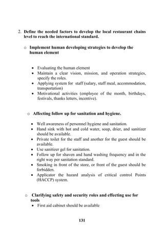 131
2. Define the needed factors to develop the local restaurant chains
level to reach the international standard.
o Implement human developing strategies to develop the
human element
 Evaluating the human element
 Maintain a clear vision, mission, and operation strategies,
specify the roles.
 Applying system for staff (salary, staff meal, accommodation,
transportation)
 Motivational activities (employee of the month, birthdays,
festivals, thanks letters, incentive).
o Affecting follow up for sanitation and hygiene.
 Well awareness of personnel hygiene and sanitation.
 Hand sink with hot and cold water, soap, drier, and sanitizer
should be available.
 Private toilet for the staff and another for the guest should be
available.
 Use sanitizer gel for sanitation.
 Follow up for shaven and hand washing frequency and in the
right way per sanitation standard.
 Smoking in front of the store, or front of the guest should be
forbidden.
 Applicator the hazard analysis of critical control Points
(HACCP) system.
o Clarifying safety and security roles and effecting use for
tools
 First aid cabinet should be available
 
