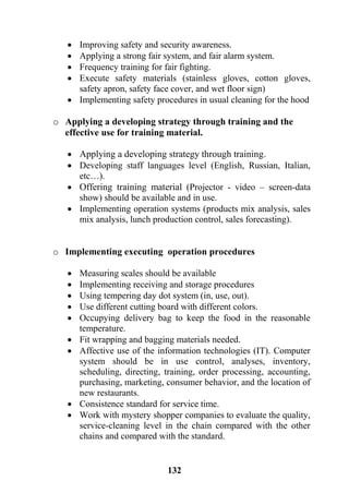 132
 Improving safety and security awareness.
 Applying a strong fair system, and fair alarm system.
 Frequency training for fair fighting.
 Execute safety materials (stainless gloves, cotton gloves,
safety apron, safety face cover, and wet floor sign)
 Implementing safety procedures in usual cleaning for the hood
o Applying a developing strategy through training and the
effective use for training material.
 Applying a developing strategy through training.
 Developing staff languages level (English, Russian, Italian,
etc…).
 Offering training material (Projector - video – screen-data
show) should be available and in use.
 Implementing operation systems (products mix analysis, sales
mix analysis, lunch production control, sales forecasting).
o Implementing executing operation procedures
 Measuring scales should be available
 Implementing receiving and storage procedures
 Using tempering day dot system (in, use, out).
 Use different cutting board with different colors.
 Occupying delivery bag to keep the food in the reasonable
temperature.
 Fit wrapping and bagging materials needed.
 Affective use of the information technologies (IT). Computer
system should be in use control, analyses, inventory,
scheduling, directing, training, order processing, accounting,
purchasing, marketing, consumer behavior, and the location of
new restaurants.
 Consistence standard for service time.
 Work with mystery shopper companies to evaluate the quality,
service-cleaning level in the chain compared with the other
chains and compared with the standard.
 