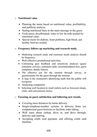 133
o Nutritional value
 Planning the menu based on nutritional value, profitability,
and publicity analysis.
 Stating nutritional facts in the main massage to the guest.
 Fresh juices, decaffeinated, water or low fat milk needed for
nutritional value.
 Special meals for diabetic, heart problems, high blood, and
healthy food are needed.
o Frequency follows up marketing and research study.
 Marketing research study and customer needs analysis should
be frequency.
 Well effective promotional activities.
 Continuing gust feedback and sensitivity analyses (guest
comment, surveys, comment cards, recommendation box, guest
complains, thanks letters).
 The effective use for the internet through survey, or
questionnaire for the guest through the internet.
 A logo is the restaurant's identifying mark that the public will
recognize.
 Analyzing competitor.
 Selecting well location in retail outlets such as forecourt shops,
clubs, and convenience stores.
o Focusing on guest satisfaction and following new trends.
 Covering most distances by home delivery
 Single-telephone-number systems in delivery firms use
computerized guest histories to facilitate order taking
 Well cares about carhop, drive in, and drive through,
delivery and catering.
 Accepting credit card payment, and offering credit card
machine.
 