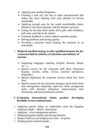 134
 Applying new product frequency.
 Creating a web site, hot line or other advertisement that
makes the users meeting with your product or service
memorable.
 Applying enough area for the youth (comfortable chairs,
attractive television channels, and the Internet services).
 Caring for the kids (kid's meals, kid's gifts, kid's birthdays,
kid's area, and kids in the school.
 Customer feedback is vital to improve product quality.
 Solving problems and meeting queries.
 Providing a personal touch (treating the customer as an
individual).
o Reduced clarified strategy to offer qualified elements for the
restaurant field by ministry of education and ministry of
tourism.
 Supporting languages studying (English, Russian, Italian,
etc…).
 Special courses for the restaurant staff about (Personnel
hygiene, security, safety, service, customer satisfaction,
hospitality).
 Special department for restaurant services (back line, front
line).
 Special courses for the restaurant managers about (team built,
time management, leadership, supervisor skills, management
skills, staff direction, delegation, empowerment, sales
forecasting, and lunch production control).
3. Evaluating international chains product developing
flexibility to meet national taste.
o Applying special dishes or sandwiches meet the Egyptian
traditions (kofta – falafel– shawerma).
o Applying crises management polices.
o Studying Egyptian habits and sharing festivals.
o Respect believes and religions (no wine – no pork).
o Employing the national people.
 