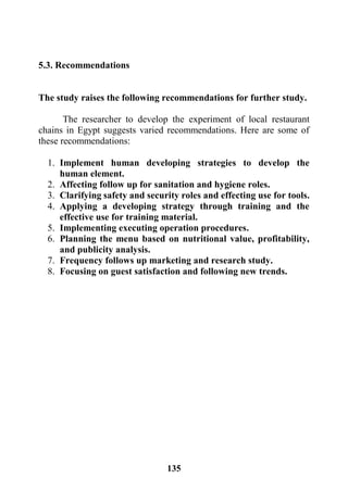 135
5.3. Recommendations
The study raises the following recommendations for further study.
The researcher to develop the experiment of local restaurant
chains in Egypt suggests varied recommendations. Here are some of
these recommendations:
1. Implement human developing strategies to develop the
human element.
2. Affecting follow up for sanitation and hygiene roles.
3. Clarifying safety and security roles and effecting use for tools.
4. Applying a developing strategy through training and the
effective use for training material.
5. Implementing executing operation procedures.
6. Planning the menu based on nutritional value, profitability,
and publicity analysis.
7. Frequency follows up marketing and research study.
8. Focusing on guest satisfaction and following new trends.
 