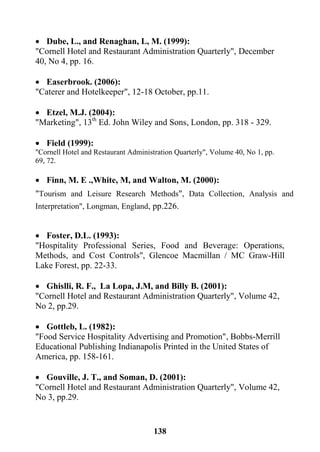 138
 Dube, L., and Renaghan, L, M. (1999):
"Cornell Hotel and Restaurant Administration Quarterly", December
40, No 4, pp. 16.
 Easerbrook. (2006):
"Caterer and Hotelkeeper", 12-18 October, pp.11.
 Etzel, M.J. (2004):
"Marketing", 13th
Ed. John Wiley and Sons, London, pp. 318 - 329.
 Field (1999):
"Cornell Hotel and Restaurant Administration Quarterly", Volume 40, No 1, pp.
69, 72.
 Finn, M. E .,White, M, and Walton, M. (2000):
"Tourism and Leisure Research Methods", Data Collection, Analysis and
Interpretation", Longman, England, pp.226.
 Foster, D.L. (1993):
"Hospitality Professional Series, Food and Beverage: Operations,
Methods, and Cost Controls'', Glencoe Macmillan / MC Graw-Hill
Lake Forest, pp. 22-33.
 Ghislli, R. F., La Lopa, J.M, and Billy B. (2001):
"Cornell Hotel and Restaurant Administration Quarterly", Volume 42,
No 2, pp.29.
 Gottleb, L. (1982):
"Food Service Hospitality Advertising and Promotion", Bobbs-Merrill
Educational Publishing Indianapolis Printed in the United States of
America, pp. 158-161.
 Gouville, J. T., and Soman, D. (2001):
"Cornell Hotel and Restaurant Administration Quarterly", Volume 42,
No 3, pp.29.
 