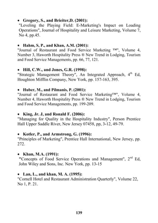 139
 Gregory, S., and Brieiter,D. (2001):
"Leveling the Playing Field: E-Marketing's Impact on Loading
Operations", Journal of Hospitality and Leisure Marketing, Volume 7,
No 4, pp.45.
 Hahm, S, P., and Khan, A.M. (2001):
"Journal of Restaurant and Food Service Marketing ™", Volume 4,
Number 3, Haworth Hospitality Press ® New Trend in Lodging, Tourism
and Food Service Managements, pp. 66, 77, 121.
 Hill, C.W., and Jones, G.R. (1998):
"Strategic Management Theory", An Integrated Approach, 4th
Ed,
Houghton Mifflin Company, New York, pp. 157-163, 395.
 Huber, M., and Pilmanis, P. (2001):
"Journal of Restaurant and Food Service Marketing™", Volume 4,
Number 4, Haworth Hospitality Press ® New Trend in Lodging, Tourism
and Food Service Managements, pp. 199-209.
 King, Jr. J, and Ronald F. (2006):
"Managing for Quality in the Hospitality Industry", Person Prentice
Hall Upper Saddle River, New Jersey 07458, pp, 3-12, 49-79.
 Kotler, P., and Armstrong, G. (1996):
"Principles of Marketing", Prentice Hall International, New Jersey, pp.
272.
 Khan, M.A. (1991):
"Concepts of Food Service Operations and Management", 2nd
Ed,
John Wiley and Sons, Inc. New York, pp. 13-15
 Lan, L., and khan, M. A. (1995):
"Cornell Hotel and Restaurant Administration Quarterly", Volume 22,
No 1, P. 21.
 