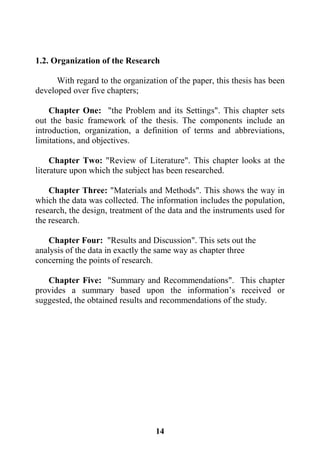 14
1.2. Organization of the Research
With regard to the organization of the paper, this thesis has been
developed over five chapters;
Chapter One: "the Problem and its Settings". This chapter sets
out the basic framework of the thesis. The components include an
introduction, organization, a definition of terms and abbreviations,
limitations, and objectives.
Chapter Two: "Review of Literature". This chapter looks at the
literature upon which the subject has been researched.
Chapter Three: "Materials and Methods". This shows the way in
which the data was collected. The information includes the population,
research, the design, treatment of the data and the instruments used for
the research.
Chapter Four: "Results and Discussion". This sets out the
analysis of the data in exactly the same way as chapter three
concerning the points of research.
Chapter Five: "Summary and Recommendations". This chapter
provides a summary based upon the information’s received or
suggested, the obtained results and recommendations of the study.
 