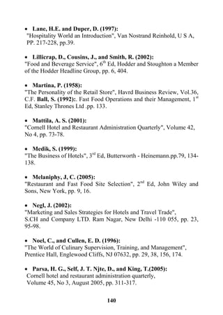 141
 Lane, H.E. and Duper, D. (1997):
"Hospitality World an Introduction", Van Nostrand Reinhold, U S A,
PP. 217-228, pp.39.
 Lillicrap, D., Cousins, J., and Smith, R. (2002):
"Food and Beverage Service", 6th
Ed, Hodder and Stoughton a Member
of the Hodder Headline Group, pp. 6, 404.
 Martina, P. (1958):
"The Personality of the Retail Store", Havrd Business Review, Vol.36,
C.F. Ball, S. (1992):. Fast Food Operations and their Management, 1st
Ed, Stanley Thrones Ltd .pp. 133.
 Mattila, A. S. (2001):
"Cornell Hotel and Restaurant Administration Quarterly", Volume 42,
No 4, pp. 73-78.
 Medik, S. (1999):
"The Business of Hotels", 3rd
Ed, Butterworth - Heinemann.pp.79, 134-
138.
 Melaniphy, J, C. (2005):
"Restaurant and Fast Food Site Selection", 2nd
Ed, John Wiley and
Sons, New York, pp. 9, 16.
 Negl, J. (2002):
"Marketing and Sales Strategies for Hotels and Travel Trade",
S.CH and Company LTD. Ram Nagar, New Delhi -110 055, pp. 23,
95-98.
 Noel, C., and Cullen, E. D. (1996):
"The World of Culinary Supervision, Training, and Management",
Prentice Hall, Englewood Cliffs, NJ 07632, pp. 29, 38, 156, 174.
 Parsa, H. G., Self, J. T. Njte, D., and King, T.(2005):
Cornell hotel and restaurant administration quarterly,
Volume 45, No 3, August 2005, pp. 311-317.
 