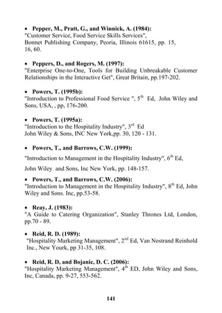 141
 Pepper, M., Pratt, G., and Winnick, A. (1984):
"Customer Service, Food Service Skills Services",
Bonnet Publishing Company, Peoria, Illinois 61615, pp. 15,
16, 60.
 Peppers, D., and Rogers, M. (1997):
"Enterprise One-to-One, Tools for Building Unbreakable Customer
Relationships in the Interactive Get", Great Britain, pp.197-202.
 Powers, T. (1995b):
"Introduction to Professional Food Service ", 5th
Ed, John Wiley and
Sons, USA, , pp, 176-200.
 Powers, T. (1995a):
"Introduction to the Hospitality Industry", 3rd
Ed
John Wiley & Sons, INC New York,pp. 30, 120 - 131.
 Powers, T., and Barrows, C.W. (1999):
"Introduction to Management in the Hospitality Industry", 6th
Ed,
John Wiley and Sons, Inc New York, pp. 148-157.
 Powers, T., and Barrows, C.W. (2006):
"Introduction to Management in the Hospitality Industry", 8th
Ed, John
Wiley and Sons. Inc, pp.53-58.
 Reay, J. (1983):
"A Guide to Catering Organization", Stanley Thrones Ltd, London,
pp.70 - 89.
 Reid, R. D. (1989):
"Hospitality Marketing Management", 2nd
Ed, Van Nostrand Reinhold
Inc., New Yourk, pp 31-35, 108.
 Reid, R. D, and Bojanic, D. C. (2006):
"Hospitality Marketing Management", 4th
ED, John Wiley and Sons,
Inc, Canada, pp. 9-27, 553-562.
 
