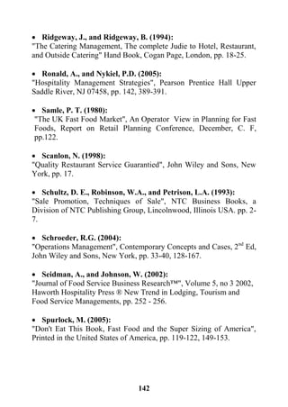 142
 Ridgeway, J., and Ridgeway, B. (1994):
"The Catering Management, The complete Judie to Hotel, Restaurant,
and Outside Catering" Hand Book, Cogan Page, London, pp. 18-25.
 Ronald, A., and Nykiel, P.D. (2005):
"Hospitality Management Strategies", Pearson Prentice Hall Upper
Saddle River, NJ 07458, pp. 142, 389-391.
 Samle, P. T. (1980):
"The UK Fast Food Market", An Operator View in Planning for Fast
Foods, Report on Retail Planning Conference, December, C. F,
pp.122.
 Scanlon, N. (1998):
"Quality Restaurant Service Guarantied", John Wiley and Sons, New
York, pp. 17.
 Schultz, D. E., Robinson, W.A., and Petrison, L.A. (1993):
"Sale Promotion, Techniques of Sale", NTC Business Books, a
Division of NTC Publishing Group, Lincolnwood, Illinois USA. pp. 2-
7.
 Schroeder, R.G. (2004):
"Operations Management", Contemporary Concepts and Cases, 2nd
Ed,
John Wiley and Sons, New York, pp. 33-40, 128-167.
 Seidman, A., and Johnson, W. (2002):
"Journal of Food Service Business Research™", Volume 5, no 3 2002,
Haworth Hospitality Press ® New Trend in Lodging, Tourism and
Food Service Managements, pp. 252 - 256.
 Spurlock, M. (2005):
"Don't Eat This Book, Fast Food and the Super Sizing of America",
Printed in the United States of America, pp. 119-122, 149-153.
 