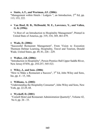 143
 Stutts, A.T., and Wortman, J.F. (2006):
"Management within Hotels / Lodgers ", an Introduction, 2nd
Ed, pp.
113, 153, 222.
 Van Hoof, H. B., McDonald, M. E., Lawrence, Y., and Vallen,
G. K (1996):
"A Host of: an Introduction to Hospitality Management", Printed in
United State of America, pp. 319, 334, 369, 461-479.
 Wade, D. (2006):
"Successful Restaurant Management", From Vision to Execution
Thomson Delmar Learning, Hospitality, Travel and Tourism, Donald
Wade, United States, pp. 49, 81, 226 - 229.
 Walker, J.R. (2006):
"Introduction in Hospitality", Person Prentice Hall Upper Saddle River,
New Jersey 07458, pp. 254-257, 545-523.
 Wiley, J., and Sons. (2006)
"How to Make a Restaurant a Success", 3rd
Ed, John Wiley and Sons,
Inc, pp. 4 - 15, 166.
 Williams, A. (2002)
"Understanding the Hospitality Consumer", John Wiley and Sons, New
York, pp. 22-29, 68.
 Wyckoff, D. (2001)
"Cornell Hotel and Restaurant Administration Quarterly", Volume 42,
No 4, pp. 26 - 33.
 