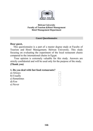 146
Helwan University
Faculty of Tourism &Hotel Management
Hotel Management Department
Guest Questionnaire
Dear guest,
This questionnaire is a part of a master degree study at Faculty of
Tourism and Hotel Management; Helwan University. This study
focusing on evaluating the experiment of the local restaurant chains
compared to the international chains in Egypt.
Your opinion is extremely valuable for this study. Answers are
strictly confidential and will be used only for the purpose of the study.
(Thank you)
1. Do you deal with fast food restaurants?
a) Always
b) Usually
c) Sometimes
d) Few
e) Never
 