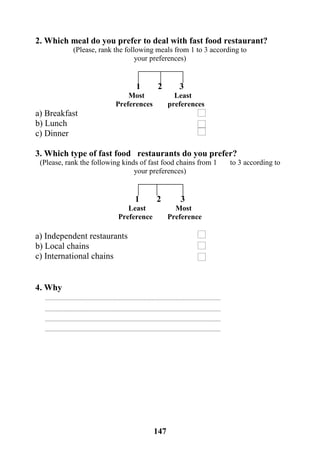 147
2. Which meal do you prefer to deal with fast food restaurant?
(Please, rank the following meals from 1 to 3 according to
your preferences)
1 2 3
Most Least
Preferences preferences
a) Breakfast
b) Lunch
c) Dinner
3. Which type of fast food restaurants do you prefer?
(Please, rank the following kinds of fast food chains from 1 to 3 according to
your preferences)
1 2 3
Least Most
Preference Preference
a) Independent restaurants
b) Local chains
c) International chains
4. Why
 