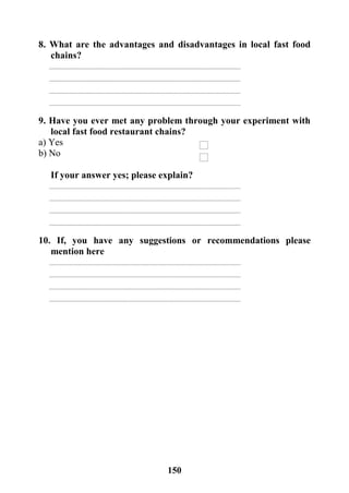 151
8. What are the advantages and disadvantages in local fast food
chains?
9. Have you ever met any problem through your experiment with
local fast food restaurant chains?
a) Yes
b) No
If your answer yes; please explain?
10. If, you have any suggestions or recommendations please
mention here
 