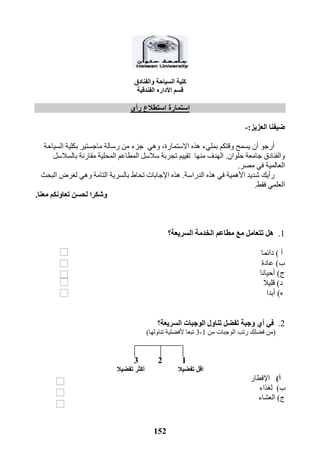 152
‫والفنادق‬ ‫السياحة‬ ‫كلية‬
‫قسم‬‫ا‬‫أل‬‫داره‬‫الفندقية‬
‫رأي‬ ‫استطالع‬ ‫استمارة‬
‫العزيز‬ ‫ضيفنا‬:-
‫أرجو‬‫االستمارة‬ ‫هذه‬ ‫بمليء‬ ‫وقتكم‬ ‫يسمح‬ ‫أن‬,‫وهي‬‫ماجستير‬ ‫رسالة‬ ‫من‬ ‫جزء‬‫السياحة‬ ‫بكلية‬
‫حل‬ ‫جامعة‬ ‫والفنادق‬‫وان‬.‫منها‬ ‫الهدف‬‫بالسالسل‬ ‫مقارنة‬ ‫المحلية‬ ‫المطاعم‬ ‫سالسل‬ ‫تجربة‬ ‫تقييم‬
‫مصر‬ ‫في‬ ‫العالمية‬.
‫األهمية‬ ‫شديد‬ ‫رأيك‬‫هذه‬ ‫في‬‫الدراسة‬.‫البحث‬ ‫لغرض‬ ‫وهي‬ ‫التامة‬ ‫بالسرية‬ ‫تحاط‬ ‫اإلجابات‬ ‫هذه‬
‫فقط‬ ‫العلمي‬.
‫معنا‬ ‫تعاونكم‬ ‫لحسن‬ ‫وشكرا‬.
1.‫هل‬‫مطاعم‬ ‫مع‬ ‫تتعامل‬‫السريعة‬ ‫الخدمة‬‫؟‬
‫أ‬)‫دائ‬‫ما‬
‫ب‬)‫عادة‬
‫ج‬)‫أحيانا‬
‫د‬)‫قليال‬
‫ه‬)‫أبدا‬
2.‫وجبة‬ ‫أي‬ ‫في‬‫تناول‬ ‫تفضل‬‫الوجبات‬‫السريعة؟‬
(‫من‬ ‫الوجبات‬ ‫رتب‬ ‫فضلك‬ ‫من‬1-3‫تبع‬‫ا‬‫تناولها‬ ‫ألفضلية‬)
123
‫تفضيال‬ ‫اقل‬‫تفضيال‬ ‫أكثر‬
‫أ‬)‫اإلفطار‬
‫ب‬)‫لغذاء‬
‫ج‬)‫العشاء‬
 