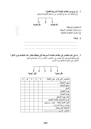 153
3.‫ا‬ ‫مطاعم‬ ‫من‬ ‫نوع‬ ‫أي‬‫لخدمة‬‫تفضل‬ ‫السريعة‬‫؟‬
(‫رتب‬ ‫فضلك‬ ‫من‬‫المطاعم‬ ‫أنواع‬‫من‬1-3‫تناولها‬ ‫ألفضلية‬ ‫تبعا‬)
123
‫اكثر‬‫تفضيال‬‫اقل‬‫تفضيال‬
‫أ‬)‫المطاعم‬‫المستقل‬‫ة‬
‫ب‬)‫المطاعم‬ ‫سالسل‬‫ال‬‫محلية‬
‫ج‬)‫سالسل‬‫المطاعم‬‫ال‬‫عالمية‬
4.‫لماذا؟‬
5.‫أهم‬ ‫هي‬ ‫ما‬‫العناصر‬‫ا‬ ‫مطاعم‬ ‫في‬‫لخدمة‬‫السريعة‬‫تختار‬ ‫تجعلك‬ ‫التي‬‫األخر‬ ‫دون‬ ‫المطاعم‬ ‫أحد‬‫؟‬
)‫بترتيب‬ ‫قم‬ ‫فضلك‬ ‫من‬‫من‬ ‫عنصر‬ ‫كل‬‫من‬ ‫االتية‬ ‫العناصر‬1-5‫تبعا‬‫أ‬ ‫لمدي‬‫هم‬‫ية‬
‫العن‬‫صر‬‫ل‬ ‫اختيارك‬ ‫في‬‫األخر‬ ‫دون‬ ‫مطعم‬)
12345
‫أهمية‬ ‫اقل‬‫أهمية‬ ‫أكثر‬
‫اإلقبال‬ ‫علي‬ ‫تؤثر‬ ‫التي‬ ‫العناصر‬12345
‫المطعم‬ ‫شهرة‬
‫المطعم‬ ‫موقع‬
‫ا‬‫لسعر‬
‫الطعام‬ ‫جودة‬
‫الخدمة‬ ‫جودة‬
‫المنتج‬ ‫جودة‬ ‫ثبات‬
‫بقا‬ ‫األصناف‬ ‫تنوع‬‫الطعام‬ ‫ئمة‬
‫العام‬ ‫الجو‬(‫نظافة‬-‫ديكور‬-‫موسيقي‬-
‫إضاءة‬-‫الحرارة‬ ‫درجة‬)
‫الترويجية‬ ‫األنشطة‬
‫عناصر‬‫أخري‬------------------
 