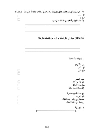 155
9.‫خالل‬ ‫مشكالت‬ ‫أي‬ ‫قابلت‬ ‫هل‬‫سالسل‬ ‫مع‬ ‫تجربتك‬‫مطاعم‬‫الخدمة‬‫السريعة‬‫؟‬ ‫المحلية‬
‫أ‬)‫نعم‬
‫ب‬)‫ال‬
‫اشرحها؟‬ ‫فضلك‬ ‫من‬ ‫نعم‬ ‫اإلجابة‬ ‫كانت‬ ‫إذا‬
11.‫أراء‬ ‫أو‬ ‫اقتراحات‬ ‫أي‬ ‫لديك‬ ‫كان‬ ‫إذا‬‫من‬‫اذكرها‬ ‫فضلك‬‫؟‬
11.‫شخصية‬ ‫بيانات‬
1.‫النوع‬
‫أ‬)‫ذكر‬
‫ب‬)‫أنثي‬
‫ب‬-‫العمر‬
‫أ‬)‫من‬ ‫اقل‬25
‫ب‬)‫من‬25-40
‫ج‬)‫من‬40‫فأكثر‬ ‫سنة‬
‫ج‬-‫االجتماعية‬ ‫الحالة‬
‫أ‬)‫أعزب‬
‫ب‬)‫متزوج‬‫أطفال‬ ‫لديه‬ ‫وليس‬
‫ج‬)‫متزوج‬‫أطفال‬ ‫ولديه‬
‫د‬-‫الجنسية‬
()
 