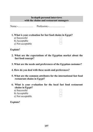 157
In-depth personal interviews
with the chains and restaurant managers
Name:-……………… Profession:-……………….
1. What is your evaluation for fast food chains in Egypt?
a) Successful
b) Acceptable
c) Not acceptable
Explain?
2. What are the expectations of the Egyptian market about the
fast food concept?
3. What are the needs and preferences of the Egyptian customer?
4. How do you deal with these needs and preferences?
5. What are the common attributes for the international fast food
restaurant chains in Egypt?
6. What is your evaluation for the local fast food restaurant
chains in Egypt?
a) Successful
b) Acceptable
c) Not acceptable
Explain?
 