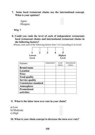 158
7. Some local restaurant chains use the international concept.
What is your opinion?
Agree
Disagree
Why ?
8. Could you rank the level of each of independent restaurants
local restaurant chains and international restaurant chains in
the following factors?
(Please, rank each of the following factors from 1 to 5 according to its level)
1 2 3 4 5
Lowest Highest
Level Level
International
chains
Local
chains
IndependentFactors
Brand name
Location
Price
Food quality
Service quality
Consistence standard
Atmosphere
Promotional
activities
9. What is the labor turn over rate in your chain?
a) Low
b) Moderate
c) High
10. What is your chain concept to decrease the turn over rate?
 