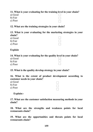 159
11. What is your evaluating for the training level in your chain?
a) Good
b) Fair
c) Poor
12. What are the training strategies in your chain?
13. What is your evaluating for the marketing strategies in your
chain?
a) Good
b) Fair
c) Poor
Explain
14. What is your evaluating for the quality level in your chain?
a) Good
b) Fair
c) Poor
15. What is the quality develop strategy in your chain?
16. What is the extent of product development according to
customer needs in your chain?
a) Good
b) Fair
c) Poor
Explain:-
17. What are the customer satisfaction measuring methods in your
chain?
18. What are the strengths and weakness points for local
restaurants chain?
19. What are the opportunities and threats points for local
restaurants chain?
 