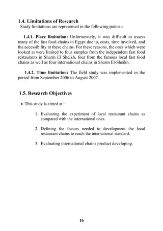 16
1.4. Limitations of Research
Study limitations are represented in the following points:-
1.4.1. Place limitation: Unfortunately, it was difficult to assess
many of the fast food chains in Egypt due to, costs, time involved, and
the accessibility to these chains. For these reasons, the ones which were
looked at were limited to four samples from the independent fast food
restaurants in Sharm El Sheikh, four from the famous local fast food
chains as well as four international chains in Sharm El-Sheikh.
1.4.2. Time limitation: The field study was implemented in the
period from September 2006 to August 2007.
1.5. Research Objectives
 This study is aimed at :
1. Evaluating the experiment of local restaurant chains as
compared with the international ones.
2. Defining the factors needed to development the local
restaurant chains to reach the international standard.
3. Evaluating international chains product developing.
 