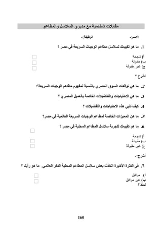 161
‫شخصية‬ ‫مقابالت‬‫والمطاعم‬ ‫السالسل‬ ‫مديري‬ ‫مع‬
‫االسم‬:-‫الوظيفة‬:-
1.‫لسالسل‬ ‫تقييمك‬ ‫هو‬ ‫ما‬‫مطاعم‬‫السريعة‬ ‫الوجبات‬‫؟‬ ‫مصر‬ ‫في‬
‫أ‬)‫ناجحة‬
‫ب‬)‫مقبولة‬
‫ج‬)‫غير‬‫مقبولة‬
‫؟‬ ‫أشرح‬
2.‫ما‬‫المص‬ ‫السوق‬ ‫توقعات‬ ‫هي‬‫ل‬ ‫بالنسبة‬ ‫ري‬‫الوجبات‬ ‫مطاعم‬ ‫مفهوم‬‫السريعة‬‫؟‬
3.‫ما‬‫االحتياجات‬ ‫هي‬‫والتف‬‫ض‬‫؟‬ ‫المصري‬ ‫بالعميل‬ ‫الخاصة‬ ‫يالت‬
4.‫كيف‬‫هذه‬ ‫تلبي‬‫االحتياجات‬‫والتفض‬‫؟‬ ‫يالت‬
5.‫ما‬‫هن‬‫السريعة‬ ‫الوجبات‬ ‫لمطاعم‬ ‫الخاصة‬ ‫المميزات‬‫في‬ ‫العالمية‬‫مصر؟‬
6.‫ما‬‫؟‬ ‫مصر‬ ‫في‬ ‫المحلية‬ ‫المطاعم‬ ‫سالسل‬ ‫لتجربة‬ ‫تقييمك‬ ‫هو‬
‫أ‬)‫ناجحة‬
‫ب‬)‫مقبولة‬
‫ج‬)‫غير‬‫مقبولة‬
‫أشرح‬:-
7.‫في‬‫المحلية‬ ‫المطاعم‬ ‫سالسل‬ ‫بعض‬ ‫اتخذت‬ ‫األخيرة‬ ‫الفترة‬‫الفكر‬‫العالمي‬.‫؟‬ ‫رأيك‬ ‫هو‬ ‫ما‬
‫أ‬)‫موافق‬
‫ب‬)‫غير‬‫موافق‬
‫لماذا؟‬
 