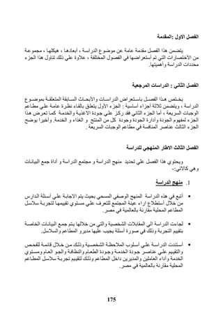 175
‫االول‬ ‫الفصل‬:‫المقدمة‬
‫الدراسرة‬ ‫موضوع‬ ‫عن‬ ‫عامة‬ ‫مقدمة‬ ‫الفصل‬ ‫هذا‬ ‫يتضمن‬,‫أ‬‫بعادهرا‬,‫هيكلهرا‬,‫مجموعرة‬
‫ا‬ ‫من‬‫أل‬‫تم‬ ‫التي‬ ‫ختصارات‬‫أ‬‫المختلفة‬ ‫الفصول‬ ‫في‬ ‫ستعراضها‬,‫الجزء‬ ‫هذا‬ ‫تناول‬ ‫ذلك‬ ‫علي‬ ‫عالوة‬
‫و‬ ‫الدراسة‬ ‫محددات‬‫أ‬‫ه‬‫ميتها‬.
‫الثاني‬ ‫الفصل‬:‫المرجعية‬ ‫الدراسات‬
‫وا‬ ‫ررات‬‫ر‬‫الدراس‬ ‫ررتعراض‬‫ر‬‫باس‬ ‫ررل‬‫ر‬‫الفص‬ ‫ررذا‬‫ر‬‫ه‬ ‫ررتذ‬‫ر‬‫يخ‬‫أل‬‫رروع‬‫ر‬‫بموض‬ ‫ررة‬‫ر‬‫المتعلق‬ ‫ررابقة‬‫ر‬‫الس‬ ‫ررال‬‫ر‬‫بح‬
‫الدراسة‬,‫ثالثة‬ ‫ويتضمن‬‫أ‬‫جزاء‬‫أ‬‫ساسية‬:‫ا‬ ‫الجزء‬‫أل‬‫مطراعم‬ ‫علري‬ ‫عامرة‬ ‫نظررة‬ ‫بالقراء‬ ‫يتعلرق‬ ‫ول‬
‫السريعة‬ ‫الوجبات‬,‫والخ‬ ‫االغذيرة‬ ‫جرودة‬ ‫علري‬ ‫ركرز‬ ‫فقد‬ ‫الثاني‬ ‫الجزء‬ ‫أما‬‫هرذا‬ ‫تعررض‬ ‫كمرا‬ ‫دمرة‬
‫و‬ ‫الجودة‬ ‫لمفهوم‬ ‫الجزء‬‫أ‬‫وجودة‬ ‫الجودة‬ ‫دارة‬‫الخدمة‬ ‫و‬ ‫الغذاء‬ ‫و‬ ‫المنتج‬ ‫من‬ ‫كل‬.‫و‬‫أ‬‫يوضح‬ ‫خيرا‬
‫السريعة‬ ‫الوجبات‬ ‫مطاعم‬ ‫في‬ ‫المنافسة‬ ‫عناصر‬ ‫الثالث‬ ‫الجزء‬.
‫للدراسة‬ ‫المنهجي‬ ‫االطار‬ ‫الثالث‬ ‫الفصل‬
‫تحديد‬ ‫علي‬ ‫الفصل‬ ‫هذا‬ ‫ويحتوي‬‫الدراس‬ ‫مجتمع‬ ‫و‬ ‫الدراسة‬ ‫منهج‬‫و‬ ‫ة‬‫أ‬‫البيانرات‬ ‫جمع‬ ‫داة‬
‫كاالتي‬ ‫وهي‬:-
1.‫الدراسة‬ ‫منهج‬
‫أ‬‫علري‬ ‫االجابرة‬ ‫يتم‬ ‫بحيث‬ ‫المسحي‬ ‫الوصفي‬ ‫المنهج‬ ‫الدراسة‬ ‫هذه‬ ‫في‬ ‫تبع‬‫أ‬‫الردار‬ ‫سرللة‬
‫خالل‬ ‫من‬‫أ‬‫سالسرل‬ ‫لتجربرة‬ ‫تقييمهرا‬ ‫مسرتوي‬ ‫علري‬ ‫للتعرف‬ ‫المجتمع‬ ‫عينة‬ ‫اراء‬ ‫ستطالع‬
‫مصر‬ ‫في‬ ‫بالعالمية‬ ‫مقارنة‬ ‫المحلية‬ ‫المطاعم‬.
‫ا‬ ‫الدراسة‬ ‫لجاءت‬‫الخاصرة‬ ‫البيانرات‬ ‫جمرع‬ ‫يرتم‬ ‫خاللها‬ ‫من‬ ‫والتي‬ ‫الشخصية‬ ‫المقابالت‬ ‫لي‬
‫صورة‬ ‫في‬ ‫وذلك‬ ‫التجربة‬ ‫بتقييم‬‫أ‬‫والسالسل‬ ‫المطاعم‬ ‫مديرو‬ ‫عليها‬ ‫يجيب‬ ‫سللة‬.
‫أ‬‫ري‬‫ر‬‫عل‬ ‫رة‬‫ر‬‫الدراس‬ ‫رتندت‬‫ر‬‫س‬‫أ‬‫رذ‬‫ر‬‫للفح‬ ‫رة‬‫ر‬‫قائم‬ ‫رالل‬‫ر‬‫خ‬ ‫رن‬‫ر‬‫م‬ ‫رك‬‫ر‬‫وذل‬ ‫رية‬‫ر‬‫الشخص‬ ‫رة‬‫ر‬‫المالحظ‬ ‫رلوب‬‫ر‬‫س‬
‫رو‬‫ر‬‫والج‬ ‫رة‬‫ر‬‫والنظاف‬ ‫رام‬‫ر‬‫الطع‬ ‫رودة‬‫ر‬‫وج‬ ‫رة‬‫ر‬‫الخدم‬ ‫رودة‬‫ر‬‫ج‬ ‫رر‬‫ر‬‫عناص‬ ‫ري‬‫ر‬‫عل‬ ‫ريم‬‫ر‬‫والتقي‬‫رتوي‬‫ر‬‫ومس‬ ‫رام‬‫ر‬‫الع‬
‫و‬ ‫الخدمة‬‫أ‬‫المطراعم‬ ‫سالسرل‬ ‫تجربرة‬ ‫لتقيريم‬ ‫وذلرك‬ ‫المطاعم‬ ‫داخل‬ ‫والمديرين‬ ‫العاملين‬ ‫داء‬
‫مصر‬ ‫في‬ ‫بالعالمية‬ ‫مقارنة‬ ‫المحلية‬.
 