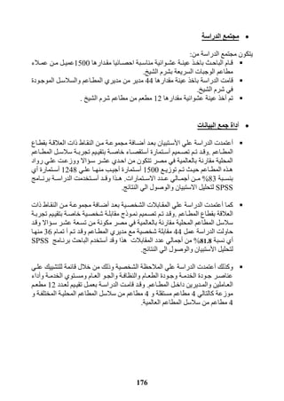 176
‫الدراسة‬ ‫مجتمع‬
‫من‬ ‫الدراسة‬ ‫مجتمع‬ ‫يتكون‬:
‫ردارها‬‫ر‬‫مق‬ ‫رائيا‬‫ر‬‫احص‬ ‫ربة‬‫ر‬‫مناس‬ ‫روائية‬‫ر‬‫عش‬ ‫رة‬‫ر‬‫عين‬ ‫رذ‬‫ر‬‫باخ‬ ‫رث‬‫ر‬‫الباح‬ ‫رام‬‫ر‬‫ق‬1511‫رل‬‫ر‬‫عمي‬‫رالء‬‫ر‬‫عم‬ ‫رن‬‫ر‬‫م‬
‫ال‬ ‫الوجبات‬ ‫مطاعم‬‫سريعة‬‫ب‬‫الشيخ‬ ‫شرم‬.
‫قام‬‫ت‬‫الدراسة‬‫مقدارها‬ ‫عينة‬ ‫باخذ‬44‫من‬ ‫مدير‬‫والسالسر‬ ‫المطراعم‬ ‫مديري‬‫الموجرودة‬ ‫ل‬
‫الشيخ‬ ‫شرم‬ ‫في‬.
‫تم‬‫أ‬‫مقدارها‬ ‫عشوائية‬ ‫عينة‬ ‫خذ‬12‫مطعم‬‫من‬‫مطاعم‬‫الشيخ‬ ‫شرم‬.
‫أ‬‫البيانات‬ ‫جمع‬ ‫داة‬
‫أ‬‫عتمد‬‫ت‬‫الدراسة‬‫ا‬ ‫علي‬‫أل‬‫بعرد‬ ‫سرتبيان‬‫أ‬‫بق‬ ‫العالقرة‬ ‫ذات‬ ‫النقراط‬ ‫مرن‬ ‫مجموعرة‬ ‫ضرافة‬‫طراع‬
‫راعم‬‫ر‬‫المط‬.‫رميم‬‫ر‬‫تص‬ ‫رم‬‫ر‬‫ت‬ ‫رد‬‫ر‬‫وق‬‫أ‬‫رتمارة‬‫ر‬‫س‬‫أ‬‫راعم‬‫ر‬‫المط‬ ‫رل‬‫ر‬‫سالس‬ ‫رة‬‫ر‬‫تجرب‬ ‫ريم‬‫ر‬‫بتقي‬ ‫رة‬‫ر‬‫خاص‬ ‫راء‬‫ر‬‫ستقص‬
‫رواد‬ ‫علري‬ ‫ووزعرت‬ ‫سرؤاال‬ ‫عشرر‬ ‫احردي‬ ‫من‬ ‫تتكون‬ ‫مصر‬ ‫في‬ ‫بالعالمية‬ ‫مقارنة‬ ‫المحلية‬
‫رع‬‫ر‬‫توزي‬ ‫رم‬‫ر‬‫ت‬ ‫رث‬‫ر‬‫حي‬ ‫راعم‬‫ر‬‫المط‬ ‫رذه‬‫ر‬‫ه‬1511‫أ‬‫رتمارة‬‫ر‬‫س‬‫أ‬‫ري‬‫ر‬‫عل‬ ‫را‬‫ر‬‫منه‬ ‫رب‬‫ر‬‫جي‬1248‫أ‬‫رتمارة‬‫ر‬‫س‬‫أ‬‫ي‬
‫بنسرربة‬83%‫مررن‬‫أ‬‫االسررتمارات‬ ‫رردد‬‫ر‬‫ع‬ ‫جمررالي‬.‫ررد‬‫ر‬‫وق‬ ‫هررذا‬‫أ‬‫سررتخدم‬‫ت‬‫الدراسررة‬‫ررامج‬‫ر‬‫برن‬
SPSS‫النتائج‬ ‫الي‬ ‫والوصول‬ ‫االستبيان‬ ‫لتحليل‬.
‫كما‬‫أ‬‫عتمد‬‫ت‬‫الدراسة‬‫بعرد‬ ‫الشخصرية‬ ‫المقرابالت‬ ‫علي‬‫أ‬‫ذات‬ ‫النقراط‬ ‫مرن‬ ‫مجموعرة‬ ‫ضرافة‬
‫المطراعم‬ ‫بقطاع‬ ‫العالقة‬.‫تجربرة‬ ‫بتقيريم‬ ‫خاصرة‬ ‫شخصرية‬ ‫مقابلرة‬ ‫نمروذج‬ ‫تصرميم‬ ‫ترم‬ ‫وقرد‬
‫في‬ ‫بالعالمية‬ ‫مقارنة‬ ‫المحلية‬ ‫المطاعم‬ ‫سالسل‬‫مصر‬‫م‬‫وقرد‬ ‫سرؤاال‬ ‫عشرر‬ ‫تسرعة‬ ‫من‬ ‫كونة‬
‫حاول‬‫ت‬‫الدراسة‬‫عمل‬44‫ترم‬ ‫وقرد‬ ‫المطراعم‬ ‫مديري‬ ‫مع‬ ‫شخصية‬ ‫مقابلة‬‫أ‬‫تمرام‬36‫منهرا‬
‫أ‬‫ي‬‫نسب‬‫ة‬81.8%‫من‬‫أ‬‫عدد‬ ‫جمالي‬‫وقد‬ ‫هذا‬ ‫المقابالت‬‫أ‬‫برنرامج‬ ‫الباحث‬ ‫ستخدم‬SPSS
‫ا‬ ‫لتحليل‬‫أل‬‫النتائج‬ ‫الي‬ ‫والوصول‬ ‫ستبيان‬.
‫وكذلك‬‫أ‬‫عتمد‬‫ت‬‫الدراسة‬‫الش‬ ‫المالحظة‬ ‫علي‬‫علري‬ ‫للتشييك‬ ‫قائمة‬ ‫خالل‬ ‫من‬ ‫وذلك‬ ‫خصية‬
‫و‬ ‫رة‬‫ر‬‫الخدم‬ ‫رتوي‬‫ر‬‫ومس‬ ‫رام‬‫ر‬‫الع‬ ‫رو‬‫ر‬‫والج‬ ‫رة‬‫ر‬‫والنظاف‬ ‫رام‬‫ر‬‫الطع‬ ‫رودة‬‫ر‬‫وج‬ ‫رة‬‫ر‬‫الخدم‬ ‫رودة‬‫ر‬‫ج‬ ‫رر‬‫ر‬‫عناص‬‫أ‬‫داء‬
‫راعم‬‫ر‬‫المط‬ ‫رل‬‫ر‬‫داخ‬ ‫رديرين‬‫ر‬‫والم‬ ‫راملين‬‫ر‬‫الع‬.‫ر‬‫ر‬‫قام‬ ‫رد‬‫ر‬‫وق‬‫ت‬‫رة‬‫ر‬‫الدراس‬‫ردد‬‫ر‬‫لع‬ ‫ريم‬‫ر‬‫تقي‬ ‫رل‬‫ر‬‫بعم‬12‫رم‬‫ر‬‫مطع‬
‫كالتالي‬ ‫موزعة‬4‫و‬ ‫مستقلة‬ ‫مطاعم‬4‫و‬ ‫المختلفرة‬ ‫المحليرة‬ ‫المطاعم‬ ‫سالسل‬ ‫من‬ ‫مطاعم‬
4‫العالمية‬ ‫المطاعم‬ ‫سالسل‬ ‫من‬ ‫مطاعم‬.
 