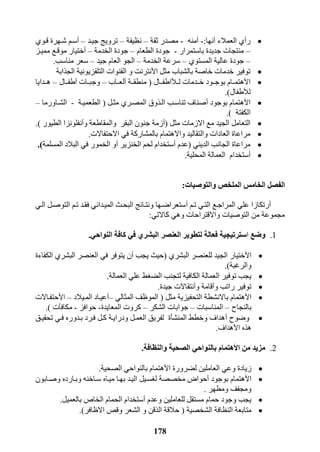 178
‫ر‬‫أ‬‫العمالء‬ ‫ي‬‫أ‬‫نها‬:-‫أ‬‫منه‬-‫ثقة‬ ‫مصدر‬–‫نظيفة‬–‫جيرد‬ ‫ترويج‬–‫أ‬‫قروي‬ ‫شرهرة‬ ‫سرم‬
–‫باستمرار‬ ‫جديدة‬ ‫منتجات‬-‫الطعام‬ ‫جودة‬–‫الخدمة‬ ‫جودة‬–‫أ‬‫ختيا‬‫مميرز‬ ‫موقرع‬ ‫ر‬
–‫المستوي‬ ‫عالية‬ ‫جودة‬–‫الخدمة‬ ‫سرعة‬–‫جيد‬ ‫العام‬ ‫الجو‬–‫مناسب‬ ‫سعر‬.
‫ا‬ ‫مثل‬ ‫بالشباب‬ ‫خاصة‬ ‫خدمات‬ ‫توفير‬‫أل‬‫و‬ ‫نترنت‬‫ال‬‫التلفزيون‬ ‫قنوات‬‫الجذابة‬ ‫ية‬
‫ا‬‫أل‬‫خرردمات‬ ‫بوجررود‬ ‫هتمررام‬‫لرر‬‫أل‬‫اطفررال‬(‫منطقررة‬‫أ‬‫ل‬‫عرراب‬–‫وجبررات‬‫أ‬‫طفررال‬–‫هرردايا‬
‫ل‬‫أل‬‫طفال‬).
‫ا‬‫أل‬‫بوجود‬ ‫هتمام‬‫أ‬‫الرذوق‬ ‫تناسرب‬ ‫صناف‬‫مثرل‬ ‫المصرري‬(‫ال‬‫طعميرة‬-‫الشراورما‬–
‫الكفتة‬).
‫مثل‬ ‫االزمات‬ ‫مع‬ ‫الجيد‬ ‫التعامل‬(‫أ‬‫والمقاطعة‬ ‫البقر‬ ‫جنون‬ ‫زمة‬‫و‬‫أ‬‫الطيور‬ ‫نفلونزا‬).
‫االحتفاالت‬ ‫في‬ ‫بالمشاركة‬ ‫واالهتمام‬ ‫والتقاليد‬ ‫العادات‬ ‫مراعاة‬.
‫الديني‬ ‫الجانب‬ ‫مراعاة‬(‫عدم‬‫أ‬‫الخنزير‬ ‫لحم‬ ‫ستخدام‬‫أ‬‫المسلم‬ ‫البالد‬ ‫في‬ ‫الخمور‬ ‫و‬‫ة‬.)
‫أ‬‫ستخدام‬‫المحلية‬ ‫العمالة‬.
‫والتوصيات‬ ‫الملخص‬ ‫الخامس‬ ‫الفصل‬:
‫أ‬‫علي‬ ‫رتكازا‬‫ترم‬ ‫التري‬ ‫المراجرع‬‫أ‬‫الري‬ ‫التوصرل‬ ‫ترم‬ ‫فقرد‬ ‫الميرداني‬ ‫البحرث‬ ‫ونترائج‬ ‫ستعراضرها‬
‫كاالتي‬ ‫وهي‬ ‫واالقتراحات‬ ‫التوصيات‬ ‫من‬ ‫مجموعة‬:
1.‫وضع‬‫ا‬‫النواحي‬ ‫كافة‬ ‫في‬ ‫البشري‬ ‫العنصر‬ ‫لتطوير‬ ‫فعالة‬ ‫سترتيجية‬.
‫ا‬‫أل‬‫ال‬ ‫ختيار‬‫البشري‬ ‫للعنصر‬ ‫جيد‬(‫يجب‬ ‫حيث‬‫أ‬‫الكفاءة‬ ‫البشري‬ ‫العنصر‬ ‫في‬ ‫يتوفر‬ ‫ن‬
‫والرغبة‬.)
‫العمالة‬ ‫علي‬ ‫الضغط‬ ‫لتجنب‬ ‫الكافية‬ ‫العمالة‬ ‫توفير‬ ‫يجب‬.
‫و‬ ‫راتب‬ ‫توفير‬‫أ‬‫و‬ ‫قامة‬‫أ‬‫جيدة‬ ‫نتقاالت‬.
‫ا‬‫أل‬‫مثل‬ ‫التحفيزية‬ ‫باالنشطة‬ ‫هتمام‬(‫المثالي‬ ‫الموظف‬–‫أ‬‫المريالد‬ ‫عيراد‬–‫ا‬‫أل‬‫حتفراالت‬
‫بالنجاح‬–‫المناسبات‬–‫ج‬‫الشكر‬ ‫وابات‬–‫المعايدة‬ ‫كروت‬-‫حوافز‬-‫مكافآت‬.)
‫وضوح‬‫أ‬‫تحقيرق‬ ‫فري‬ ‫بردوره‬ ‫فررد‬ ‫كرل‬ ‫ودرايرة‬ ‫العمرل‬ ‫لفريق‬ ‫المنشأة‬ ‫وخطط‬ ‫هداف‬
‫ا‬ ‫هذه‬‫أل‬‫هداف‬.
2.‫ا‬ ‫من‬ ‫مزيد‬‫أل‬‫هتمام‬‫والنظافة‬ ‫الصحية‬ ‫بالنواحي‬.
‫ا‬ ‫لضرورة‬ ‫العاملين‬ ‫وعي‬ ‫زيادة‬‫أل‬‫الصحية‬ ‫بالنواحي‬ ‫هتمام‬.
‫ا‬‫أل‬‫بوجود‬ ‫هتمام‬‫أ‬‫لغسريل‬ ‫مخصصة‬ ‫حواض‬‫وصرابون‬ ‫وبرارده‬ ‫سراخنه‬ ‫ميراه‬ ‫بهرا‬ ‫اليرد‬
‫ومطهر‬ ‫ومجفف‬.
‫وعدم‬ ‫للعاملين‬ ‫مستقل‬ ‫حمام‬ ‫وجود‬ ‫يجب‬‫أ‬‫بالعميل‬ ‫الخاص‬ ‫الحمام‬ ‫ستخدام‬.
‫الشخصية‬ ‫النظافة‬ ‫متابعة‬(‫االظافر‬ ‫وقذ‬ ‫الشعر‬ ‫و‬ ‫الذقن‬ ‫حالقة‬.)
 