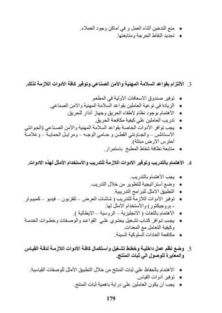 179
‫التدخين‬ ‫منع‬‫أ‬‫في‬ ‫و‬ ‫العمل‬ ‫ثناء‬‫أ‬‫العمالء‬ ‫وجود‬ ‫ماكن‬.
‫ومتابعتها‬ ‫الحرجة‬ ‫النقاط‬ ‫تحديد‬.
3.‫ا‬‫أل‬‫لتزام‬‫و‬ ‫المهنية‬ ‫السالمة‬ ‫بقواعد‬‫ا‬‫أل‬‫كافة‬ ‫وتوفير‬ ‫الصناعي‬ ‫من‬‫ا‬‫أل‬‫د‬‫لذلك‬ ‫الالزمة‬ ‫وات‬.
‫ا‬ ‫االسعافات‬ ‫صندوق‬ ‫توفير‬‫أل‬‫المطعم‬ ‫في‬ ‫ولية‬.
‫الصناعي‬ ‫واالمن‬ ‫المهنية‬ ‫السالمة‬ ‫بقواعد‬ ‫العاملين‬ ‫توعية‬ ‫فى‬ ‫الزيادة‬.
‫ا‬‫أل‬‫نظام‬ ‫بوجود‬ ‫هتمام‬‫أل‬‫وجهاز‬ ‫الحريق‬ ‫طفاء‬‫أ‬‫للحريق‬ ‫نذار‬.
‫العا‬ ‫تدريب‬‫الحريق‬ ‫مكافحة‬ ‫كيفية‬ ‫علي‬ ‫ملين‬.
‫ا‬ ‫توافر‬ ‫يجب‬‫أل‬‫وا‬ ‫المهنية‬ ‫السالمة‬ ‫بقواعد‬ ‫الخاصة‬ ‫دوات‬‫أل‬‫الصرناعي‬ ‫من‬(‫الجروانتي‬
‫ا‬‫أل‬‫سررتانلس‬–‫الوجرره‬ ‫حررامي‬ ‫و‬ ‫القطررن‬ ‫والجرراونتي‬–‫الحمايررة‬ ‫ومرايررل‬–‫وعالمررة‬
‫أ‬‫مبتلة‬ ‫االرض‬ ‫حتر‬.)
‫باستمرار‬ ‫المطبخ‬ ‫شفاط‬ ‫نظافة‬ ‫متابعة‬.
4.‫ا‬‫أل‬‫هتمام‬‫اال‬ ‫وتوفير‬ ‫بالتدريب‬‫للتدريب‬ ‫الالزمة‬ ‫دوات‬‫وا‬‫أل‬‫ا‬ ‫ستخدام‬‫أل‬‫مثل‬‫االدوات‬ ‫لهذه‬.
‫ا‬ ‫يجب‬‫أل‬‫بالتدريب‬ ‫هتمام‬.
‫وضع‬‫أ‬‫التدريب‬ ‫خالل‬ ‫من‬ ‫للتطوير‬ ‫ستراتيجية‬.
‫التدريبية‬ ‫للبرامج‬ ‫االمثل‬ ‫التطبيق‬.
‫ا‬ ‫توفير‬‫أل‬‫للتدريب‬ ‫الالزمة‬ ‫دوات‬(‫العرض‬ ‫شاشات‬–‫تلفزيون‬–‫فيديو‬–‫كمبيروتر‬
-‫بروجيكتور‬)‫وا‬‫أل‬‫ا‬ ‫ستخدام‬‫أل‬‫مث‬‫لها‬ ‫ل‬.
‫ا‬‫أل‬‫باللغات‬ ‫هتمام‬(‫االنجليزية‬–‫الروسية‬–‫االيطالية‬.)
‫رة‬‫ر‬‫الخدم‬ ‫روات‬‫ر‬‫وخط‬ ‫رفات‬‫ر‬‫والوص‬ ‫رد‬‫ر‬‫القواع‬ ‫ري‬‫ر‬‫عل‬ ‫روي‬‫ر‬‫يحت‬ ‫رغيل‬‫ر‬‫تش‬ ‫راب‬‫ر‬‫كت‬ ‫روافر‬‫ر‬‫ت‬ ‫رب‬‫ر‬‫يج‬
‫المعدات‬ ‫مع‬ ‫التعامل‬ ‫وكيفية‬.
‫السيلة‬ ‫السلوكية‬ ‫العادات‬ ‫مكافحة‬.
5.‫و‬ ‫يل‬ ‫تشي‬ ‫وخطيط‬ ‫داخليية‬ ‫عمل‬ ‫نظم‬ ‫وضع‬‫أ‬‫سيتكمال‬‫ا‬ ‫كافية‬‫أل‬‫دوات‬‫القييا‬ ‫لدقية‬ ‫الالزمية‬‫س‬
‫المنتج‬ ‫ثبات‬ ‫الي‬ ‫للوصول‬ ‫والمعايرة‬.
‫ا‬‫أل‬‫ا‬ ‫التطبيق‬ ‫خالل‬ ‫من‬ ‫المنتج‬ ‫ثبات‬ ‫علي‬ ‫بالحفاظ‬ ‫هتمام‬‫أل‬‫القياسية‬ ‫للوصفات‬ ‫مثل‬.
‫توفير‬‫أ‬‫القيا‬ ‫دوات‬.
‫يجب‬‫أ‬‫المنتج‬ ‫ثبات‬ ‫باهمية‬ ‫دراية‬ ‫علي‬ ‫العاملين‬ ‫يكون‬ ‫ن‬.
 