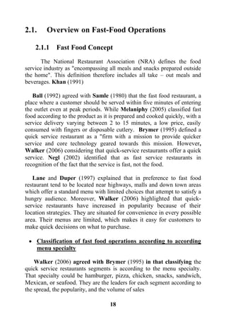 18
2.1. Overview on Fast-Food Operations
2.1.1 Fast Food Concept
The National Restaurant Association (NRA) defines the food
service industry as "encompassing all meals and snacks prepared outside
the home". This definition therefore includes all take – out meals and
beverages. Khan (1991)
Ball (1992) agreed with Samle (1980) that the fast food restaurant, a
place where a customer should be served within five minutes of entering
the outlet even at peak periods. While Melaniphy (2005) classified fast
food according to the product as it is prepared and cooked quickly, with a
service delivery varying between 2 to 15 minutes, a low price, easily
consumed with fingers or disposable cutlery. Brymer (1995) defined a
quick service restaurant as a "firm with a mission to provide quicker
service and core technology geared towards this mission. However,
Walker (2006) considering that quick-service restaurants offer a quick
service. Negl (2002) identified that as fast service restaurants in
recognition of the fact that the service is fast, not the food.
Lane and Duper (1997) explained that in preference to fast food
restaurant tend to be located near highways, malls and down town areas
which offer a standard menu with limited choices that attempt to satisfy a
hungry audience. Moreover, Walker (2006) highlighted that quick-
service restaurants have increased in popularity because of their
location strategies. They are situated for convenience in every possible
area. Their menus are limited, which makes it easy for customers to
make quick decisions on what to purchase.
 Classification of fast food operations according to according
menu specialty
Walker (2006) agreed with Brymer (1995) in that classifying the
quick service restaurants segments is according to the menu specialty.
That specialty could be hamburger, pizza, chicken, snacks, sandwich,
Mexican, or seafood. They are the leaders for each segment according to
the spread, the popularity, and the volume of sales
 