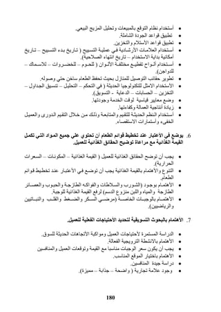 181
‫أ‬‫با‬ ‫التوقع‬ ‫نظام‬ ‫ستخدام‬‫البيعي‬ ‫المزيج‬ ‫وتحليل‬ ‫لمبيعات‬.
‫الشاملة‬ ‫الجودة‬ ‫قواعد‬ ‫تطبيق‬.
‫ا‬ ‫قواعد‬ ‫تطبيق‬‫أل‬‫والتخزين‬ ‫ستالم‬.
‫أ‬‫ا‬ ‫رات‬‫ر‬‫العالم‬ ‫رتخدام‬‫ر‬‫س‬‫أل‬‫رييح‬‫ر‬‫التس‬ ‫رة‬‫ر‬‫عملي‬ ‫ري‬‫ر‬‫ف‬ ‫رادية‬‫ر‬‫رش‬(‫رييح‬‫ر‬‫التس‬ ‫ردء‬‫ر‬‫ب‬ ‫راريخ‬‫ر‬‫ت‬–‫راريخ‬‫ر‬‫ت‬
‫أ‬‫االستخدام‬ ‫بداية‬ ‫مكانية‬–‫الصالحية‬ ‫انتهاء‬ ‫تاريخ‬.)
‫أ‬‫ررتخدام‬‫ر‬‫س‬‫أ‬‫ا‬ ‫ررة‬‫ر‬‫مختلف‬ ‫ررع‬‫ر‬‫تقطي‬ ‫ررواح‬‫ر‬‫ل‬‫أل‬‫رروان‬‫ر‬‫ل‬(‫رروم‬‫ر‬‫للح‬–‫ررروات‬‫ر‬‫للخض‬–‫ررماك‬‫ر‬‫لالس‬–
‫للدواجن‬.)
‫وصوله‬ ‫حتي‬ ‫ساخن‬ ‫الطعام‬ ‫تحفظ‬ ‫بحيث‬ ‫للمنازل‬ ‫التوصيل‬ ‫حقائب‬ ‫تطوير‬.
‫ا‬‫أل‬‫الحديثة‬ ‫للتكنولوجيا‬ ‫االمثل‬ ‫ستخدام‬(‫التحكم‬ ‫في‬–‫التحليرل‬–‫الجرداول‬ ‫تنسريق‬–
‫التخزين‬–‫الحسابات‬–‫الدعاية‬-‫التسويق‬.)
‫وجودتها‬ ‫الخدمة‬ ‫لوقت‬ ‫قياسية‬ ‫معايير‬ ‫وضع‬.
‫زيا‬‫دة‬‫أ‬‫وكفاءتها‬ ‫العمالة‬ ‫نتاجية‬.
‫أ‬‫رل‬‫ر‬‫والعمي‬ ‫ردور‬‫ر‬‫ال‬ ‫ريم‬‫ر‬‫التق‬ ‫رالل‬‫ر‬‫خ‬ ‫رن‬‫ر‬‫م‬ ‫رك‬‫ر‬‫وذل‬ ‫رة‬‫ر‬‫والمتابع‬ ‫ريم‬‫ر‬‫للتق‬ ‫رة‬‫ر‬‫الحديث‬ ‫رنظم‬‫ر‬‫ال‬ ‫رتخدام‬‫ر‬‫س‬
‫و‬ ‫الخفىء‬‫أ‬‫االستقصاء‬ ‫ستمارات‬.
6.‫يوضع‬‫ا‬ ‫في‬‫أل‬‫عتبار‬‫الطعام‬ ‫قوائم‬ ‫تخطيط‬ ‫عند‬‫أ‬‫تكميل‬ ‫التيي‬ ‫الميواد‬ ‫جميع‬ ‫علي‬ ‫تحتوي‬ ‫ن‬
‫ذائ‬ ‫ال‬ ‫الحقائق‬ ‫توضيح‬ ‫مراعاة‬ ‫مع‬ ‫ذائية‬ ‫ال‬ ‫القيمة‬‫للعميل‬ ‫ية‬.
‫يجب‬‫أ‬‫للعميل‬ ‫الغذائية‬ ‫الحقائق‬ ‫توضح‬ ‫ن‬(‫الغذائية‬ ‫القيمة‬–‫المكونرات‬–‫السرعرات‬
‫الحرارية‬.)
‫وا‬ ‫التنوع‬‫أل‬‫يجب‬ ‫الغذائية‬ ‫بالقيمة‬ ‫هتمام‬‫أ‬‫ا‬ ‫فري‬ ‫توضرع‬ ‫ن‬‫أل‬‫قروائم‬ ‫تخطريط‬ ‫عنرد‬ ‫عتبرار‬
‫الطعام‬.
‫ا‬‫أل‬‫رود‬‫ر‬‫بوج‬ ‫رام‬‫ر‬‫هتم‬(‫رائر‬‫ر‬‫والعص‬ ‫روب‬‫ر‬‫والحب‬ ‫رة‬‫ر‬‫الطازج‬ ‫ره‬‫ر‬‫والفواك‬ ‫رالطات‬‫ر‬‫والس‬ ‫رورب‬‫ر‬‫الش‬
‫الطازجة‬‫الدسم‬ ‫منزوع‬ ‫واللبن‬ ‫والمياه‬)‫للوجبة‬ ‫الغذائية‬ ‫القيمة‬ ‫لرفع‬.
‫ا‬‫أل‬‫الخاصرررة‬ ‫بالوجبرررات‬ ‫هتمرررام‬(‫والنبررراتيين‬ ‫والقلرررب‬ ‫والضرررغط‬ ‫السررركر‬ ‫مرضررري‬
‫والرياضيين‬.)
7.‫ا‬‫أل‬‫ه‬‫التسويقية‬ ‫بالبحوث‬ ‫تمام‬‫ا‬ ‫لتحديد‬‫أل‬‫حتياجات‬‫للعميل‬ ‫الفعلية‬.
‫المستمرة‬ ‫الدراسة‬‫أل‬‫العميل‬ ‫حتياجات‬‫ا‬ ‫ومواكبة‬‫أل‬‫الحديثة‬ ‫تجاهات‬‫للسوق‬.
‫ا‬‫أل‬‫الفعالة‬ ‫الترويجية‬ ‫باالنشطة‬ ‫هتمام‬.
‫يجب‬‫أ‬‫والمنافسين‬ ‫العميل‬ ‫وتوقعات‬ ‫القيمة‬ ‫مع‬ ‫مناسبا‬ ‫الوجبات‬ ‫سعر‬ ‫يكون‬ ‫ن‬
‫ا‬‫أل‬‫المناسب‬ ‫الموقع‬ ‫باختيار‬ ‫هتمام‬.
‫المنافسين‬ ‫جيدة‬ ‫دراسة‬.
‫تجارية‬ ‫عالمة‬ ‫وجود‬(‫واضحة‬–‫جذابة‬–‫مميزة‬.)
 