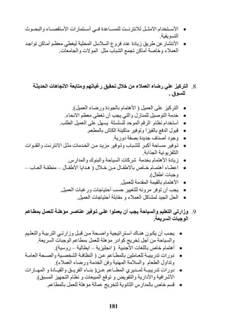 181
‫ا‬‫أل‬‫فررري‬ ‫للمسررراعدة‬ ‫لالنترنرررت‬ ‫االمثرررل‬ ‫سرررتخدام‬‫أ‬‫سرررت‬‫ا‬ ‫مارات‬‫أل‬‫والبحرررول‬ ‫ستقصررراء‬
‫التسويقية‬.
‫ا‬‫أل‬‫معظرم‬ ‫ليغطي‬ ‫المحلية‬ ‫السالسل‬ ‫فروع‬ ‫عدد‬ ‫زيادة‬ ‫طريق‬ ‫نتشارعن‬‫أ‬‫تواجرد‬ ‫مراكن‬
‫وخاصة‬ ‫العمالء‬‫أ‬‫والجامعات‬ ‫الموالت‬ ‫مثل‬ ‫الشباب‬ ‫تجمع‬ ‫ماكن‬.
8.‫رغباتهم‬ ‫تحقيق‬ ‫خالل‬ ‫من‬ ‫العمالء‬ ‫رضاء‬ ‫علي‬ ‫التركيز‬‫ا‬ ‫ومتابعة‬‫أل‬‫تجاهات‬‫الحديثية‬
‫للسوق‬.
‫العميل‬ ‫على‬ ‫التركيز‬(‫ا‬‫أل‬‫العميل‬ ‫ورضاء‬ ‫بالجودة‬ ‫هتمام‬.)
‫يجب‬ ‫والتي‬ ‫للمنازل‬ ‫التوصيل‬ ‫خدمة‬‫أ‬‫االنحاء‬ ‫معظم‬ ‫تغطى‬ ‫ن‬.
‫أ‬‫الطلب‬ ‫العميل‬ ‫على‬ ‫يسهل‬ ‫للسلسلة‬ ‫الموحد‬ ‫الرقم‬ ‫نظام‬ ‫ستخدام‬.
‫بالمطعم‬ ‫الكاش‬ ‫ماكينة‬ ‫وتوفير‬ ‫بالفيزا‬ ‫الدفع‬ ‫قبول‬.
‫وجود‬‫أ‬‫دورية‬ ‫بصفة‬ ‫جديدة‬ ‫صناف‬.
‫مسراحة‬ ‫تروفير‬‫أ‬‫روات‬‫ر‬‫والقن‬ ‫االنترنرت‬ ‫رل‬‫ر‬‫مث‬ ‫الخردمات‬ ‫رن‬‫ر‬‫م‬ ‫مزيرد‬ ‫روفير‬‫ر‬‫وت‬ ‫للشرباب‬ ‫رر‬‫ر‬‫كب‬
‫الجذابة‬ ‫التلفزيونية‬.
‫ا‬ ‫زيادة‬‫أل‬‫والمدار‬ ‫والبنوك‬ ‫السياحة‬ ‫شركات‬ ‫بخدمة‬ ‫هتمام‬.
‫راء‬‫ر‬‫اعط‬‫أ‬‫رالل‬‫ر‬‫خ‬ ‫مررن‬ ‫رال‬‫ر‬‫باالطف‬ ‫خرراص‬ ‫رام‬‫ر‬‫هتم‬(‫ا‬ ‫ردايا‬‫ر‬‫ه‬‫أل‬‫طفررال‬–‫رة‬‫ر‬‫منطق‬‫أ‬‫لعرراب‬–
‫اطفال‬ ‫وجبات‬.)
‫ا‬‫أل‬‫للعميل‬ ‫المقدمة‬ ‫بالقيمة‬ ‫هتمام‬.
‫يجب‬‫أ‬‫ت‬ ‫ن‬‫حسب‬ ‫للتغيير‬ ‫مرونه‬ ‫وفر‬‫أ‬‫العميل‬ ‫ورغبات‬ ‫حتياجات‬.
‫مقابلة‬ ‫و‬ ‫العمالء‬ ‫لمشاكل‬ ‫الجيد‬ ‫الحل‬‫أ‬‫العميل‬ ‫حتياجات‬.
9.‫والسياحة‬ ‫التعليم‬ ‫وزارتي‬‫يجب‬‫أ‬‫ن‬‫ع‬ ‫تيوفير‬ ‫عليي‬ ‫يعملوا‬‫بمطياعم‬ ‫للعميل‬ ‫مههلية‬ ‫ناصير‬
‫الوجبات‬‫السريعة‬.
‫رب‬‫ر‬‫يج‬‫أ‬‫راك‬‫ر‬‫هن‬ ‫رون‬‫ر‬‫يك‬ ‫ن‬‫أ‬‫ريم‬‫ر‬‫والتعل‬ ‫رة‬‫ر‬‫التربي‬ ‫ري‬‫ر‬‫وزارت‬ ‫رل‬‫ر‬‫قب‬ ‫رن‬‫ر‬‫م‬ ‫رحة‬‫ر‬‫واض‬ ‫رتراتيجية‬‫ر‬‫س‬
‫من‬ ‫والسياحة‬‫أ‬‫للعمل‬ ‫مؤهلة‬ ‫كوادر‬ ‫تخريج‬ ‫جل‬‫السريعة‬ ‫الوجبات‬ ‫بمطاعم‬.
‫أ‬‫ا‬ ‫باللغات‬ ‫خاص‬ ‫هتمام‬‫أل‬‫جنبية‬(‫انجليزية‬–‫ايطالية‬–‫روسية‬.)
‫رن‬‫ر‬‫ع‬ ‫راعم‬‫ر‬‫بالمط‬ ‫راملين‬‫ر‬‫للع‬ ‫رة‬‫ر‬‫تدريبي‬ ‫دورات‬(‫رة‬‫ر‬‫العام‬ ‫رحة‬‫ر‬‫والص‬ ‫رية‬‫ر‬‫الشخص‬ ‫رة‬‫ر‬‫النظاف‬
‫العمالء‬ ‫ورضاء‬ ‫الخدمة‬ ‫وفن‬ ‫المهنية‬ ‫والسالمة‬ ‫الطعام‬ ‫وتداول‬.)
‫دورا‬‫ررن‬‫ر‬‫ع‬ ‫رراعم‬‫ر‬‫المط‬ ‫ررديري‬‫ر‬‫لم‬ ‫ررة‬‫ر‬‫تدريبي‬ ‫ت‬(‫ررارات‬‫ر‬‫المه‬ ‫و‬ ‫ررادة‬‫ر‬‫والقي‬ ‫ررق‬‫ر‬‫الفري‬ ‫رراء‬‫ر‬‫بن‬
‫ا‬‫أل‬‫وا‬ ‫شرافية‬‫أل‬‫المسبق‬ ‫التجهيز‬ ‫نظام‬ ‫و‬ ‫المبيعات‬ ‫توقع‬ ‫و‬ ‫والتفويض‬ ‫دارية‬).
‫م‬ ‫عمالة‬ ‫لتخريج‬ ‫الثانوية‬ ‫بالمدار‬ ‫خاص‬ ‫قسم‬‫ؤ‬‫بالمطاعم‬ ‫للعمل‬ ‫هلة‬.
 